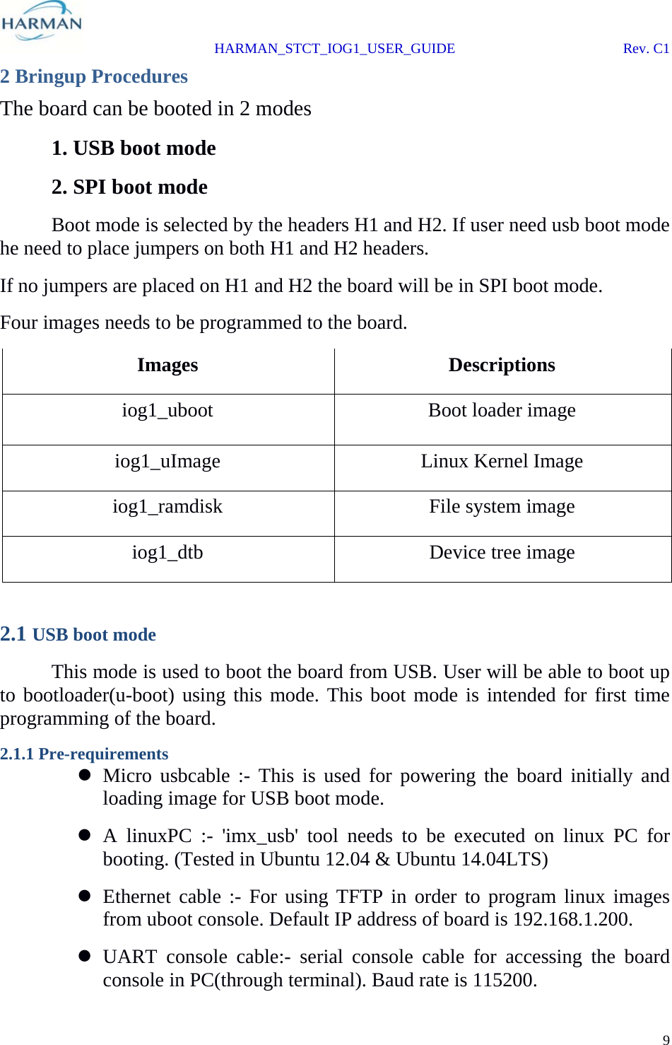  HARMAN_STCT_IOG1_USER_GUIDE Rev. C1 9  2 Bringup Procedures The board can be booted in 2 modes   1. USB boot mode   2. SPI boot mode   Boot mode is selected by the headers H1 and H2. If user need usb boot mode he need to place jumpers on both H1 and H2 headers. If no jumpers are placed on H1 and H2 the board will be in SPI boot mode. Four images needs to be programmed to the board. Images  Descriptions iog1_uboot  Boot loader image iog1_uImage  Linux Kernel Image  iog1_ramdisk  File system image iog1_dtb  Device tree image  2.1 USB boot mode  This mode is used to boot the board from USB. User will be able to boot up to bootloader(u-boot) using this mode. This boot mode is intended for first time programming of the board. 2.1.1 Pre-requirements  Micro usbcable :- This is used for powering the board initially and loading image for USB boot mode.  A linuxPC :- &apos;imx_usb&apos; tool needs to be executed on linux PC for booting. (Tested in Ubuntu 12.04 &amp; Ubuntu 14.04LTS)  Ethernet cable :- For using TFTP in order to program linux images from uboot console. Default IP address of board is 192.168.1.200.  UART console cable:- serial console cable for accessing the board console in PC(through terminal). Baud rate is 115200. 