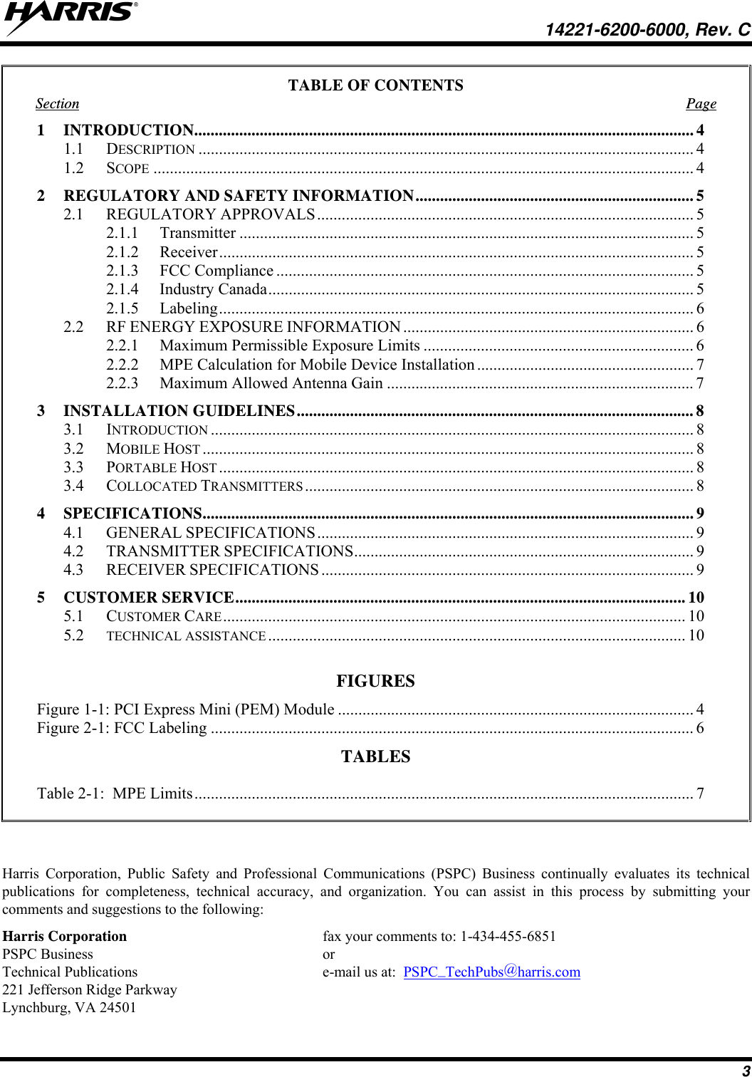   14221-6200-6000, Rev. C 3 TABLE OF CONTENTS Section Page 1 INTRODUCTION .......................................................................................................................... 4 1.1 DESCRIPTION ......................................................................................................................... 4 1.2 SCOPE .................................................................................................................................... 4 2  REGULATORY AND SAFETY INFORMATION .................................................................... 5 2.1 REGULATORY APPROVALS ............................................................................................ 5 2.1.1 Transmitter ............................................................................................................... 5 2.1.2 Receiver .................................................................................................................... 5 2.1.3 FCC Compliance ...................................................................................................... 5 2.1.4 Industry Canada ........................................................................................................ 5 2.1.5 Labeling .................................................................................................................... 6 2.2 RF ENERGY EXPOSURE INFORMATION ....................................................................... 6 2.2.1  Maximum Permissible Exposure Limits .................................................................. 6 2.2.2  MPE Calculation for Mobile Device Installation ..................................................... 7 2.2.3  Maximum Allowed Antenna Gain ........................................................................... 7 3 INSTALLATION GUIDELINES ................................................................................................. 8 3.1 INTRODUCTION ...................................................................................................................... 8 3.2 MOBILE HOST ........................................................................................................................ 8 3.3 PORTABLE HOST .................................................................................................................... 8 3.4 COLLOCATED TRANSMITTERS ............................................................................................... 8 4 SPECIFICATIONS ........................................................................................................................ 9 4.1 GENERAL SPECIFICATIONS ............................................................................................ 9 4.2 TRANSMITTER SPECIFICATIONS ...................................................................................  9 4.3 RECEIVER SPECIFICATIONS ........................................................................................... 9 5 CUSTOMER SERVICE .............................................................................................................. 10 5.1 CUSTOMER CARE ................................................................................................................. 10 5.2  TECHNICAL ASSISTANCE ...................................................................................................... 10  FIGURES Figure 1-1: PCI Express Mini (PEM) Module ....................................................................................... 4Figure 2-1: FCC Labeling ...................................................................................................................... 6TABLES    Table 2-1:  MPE Limits .......................................................................................................................... 7   Harris Corporation, Public Safety and Professional Communications (PSPC) Business continually evaluates its technical publications for completeness, technical accuracy, and organization. You can assist in this process by submitting your comments and suggestions to the following: Harris Corporation    fax your comments to: 1-434-455-6851 PSPC Business    or Technical Publications    e-mail us at:  PSPC_TechPubs@harris.com 221 Jefferson Ridge Parkway Lynchburg, VA 24501 