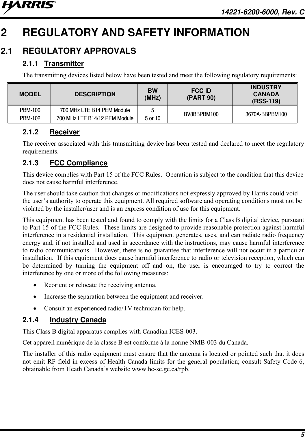   14221-6200-6000, Rev. C 5 2  REGULATORY AND SAFETY INFORMATION 2.1 REGULATORY APPROVALS 2.1.1 Transmitter The transmitting devices listed below have been tested and meet the following regulatory requirements: MODEL  DESCRIPTION  BW (MHz)  FCC ID (PART 90) INDUSTRY CANADA (RSS-119) PBM-100 PBM-102 700 MHz LTE B14 PEM Module 700 MHz LTE B14/12 PEM Module 5 5 or 10  BV8BBPBM100 3670A-BBPBM100 2.1.2 Receiver The receiver associated with this transmitting device has been tested and declared to meet the regulatory requirements. 2.1.3 FCC Compliance This device complies with Part 15 of the FCC Rules.  Operation is subject to the condition that this device does not cause harmful interference. The user should take caution that changes or modifications not expressly approved by Harris could void the user’s authority to operate this equipment. All required software and operating conditions must not be violated by the installer/user and is an express condition of use for this equipment. This equipment has been tested and found to comply with the limits for a Class B digital device, pursuant to Part 15 of the FCC Rules.  These limits are designed to provide reasonable protection against harmful interference in a residential installation.  This equipment generates, uses, and can radiate radio frequency energy and, if not installed and used in accordance with the instructions, may cause harmful interference to radio communications.  However, there is no guarantee that interference will not occur in a particular installation.  If this equipment does cause harmful interference to radio or television reception, which can be determined by turning the equipment off and on, the user is encouraged to try to correct the interference by one or more of the following measures:  Reorient or relocate the receiving antenna.  Increase the separation between the equipment and receiver.  Consult an experienced radio/TV technician for help. 2.1.4 Industry Canada This Class B digital apparatus complies with Canadian ICES-003. Cet appareil numérique de la classe B est conforme à la norme NMB-003 du Canada. The installer of this radio equipment must ensure that the antenna is located or pointed such that it does not emit RF field in excess of Health Canada limits for the general population; consult Safety Code 6, obtainable from Heath Canada’s website www.hc-sc.gc.ca/rpb. 
