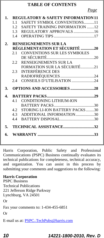 10 14221-1800-2010, Rev. D TABLE OF CONTENTS Page 1. REGULATORY &amp; SAFETY INFORMATION 11 1.1 SAFETY SYMBOL CONVENTIONS.......... 11 1.2 SAFETY TRAINING INFORMATION ....... 12 1.3 REGULATORY APPROVALS .................... 16 1.4 OPERATING TIPS ....................................... 17 2. RENSEIGNEMENTS SUR LA RÉGLEMENTATION ET SÉCURITÉ ............. 20 2.1 CONVENTIONS SUR LES SYMBOLES DE SÉCURITÉ .............................................. 20 2.2 RENSEIGNEMENTS SUR LA FORMATION SUR LA SÉCURITÉ ............. 21 2.3 INTERFÉRENCE DES RADIOFRÉQUENCES ................................. 24 2.4 CONSEILS D’UTILISATION ...................... 24 3. OPTIONS AND ACCESSORIES ....................... 28 4. BATTERY PACKS .............................................. 29 4.1 CONDITIONING LITHIUM-ION BATTERY PACKS ....................................... 30 4.2 STORING LI-ION BATTERY PACKS ........ 30 4.3 ADDITIONAL INFORMATION .................. 30 4.4 BATTERY DISPOSAL ................................. 30 5. TECHNICAL ASSISTANCE .............................. 32 6. WARRANTY ....................................................... 33  Harris Corporation, Public Safety and Professional Communications (PSPC) Business continually evaluates its technical publications for completeness, technical accuracy, and organization. You can assist in this process by submitting your comments and suggestions to the following: Harris Corporation PSPC Business  Technical Publications  221 Jefferson Ridge Parkway Lynchburg, VA 24501 Or Fax your comments to: 1-434-455-6851 Or E-mail us at: PSPC_TechPubs@harris.com 