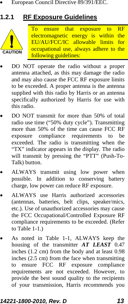 14221-1800-2010, Rev. D 13 • European Council Directive 89/391/EEC. 1.2.1 RF Exposure Guidelines  To ensure that exposure to RF electromagnetic energy is within the EU/AU/FCC/IC allowable limits for occupational use, always adhere to the following guidelines: • DO NOT operate the radio without a proper antenna attached, as this may damage the radio and may also cause the FCC RF exposure limits to be exceeded. A proper antenna is the antenna supplied with this radio by Harris or an antenna specifically authorized by Harris for use with this radio.  • DO NOT transmit for more than 50% of total radio use time (“50% duty cycle”). Transmitting more than 50% of the time can cause FCC RF exposure compliance requirements to be exceeded. The radio is transmitting when the “TX” indicator appears in the display. The radio will transmit by pressing the “PTT” (Push-To-Talk) button. • ALWAYS transmit using low power when possible. In addition to conserving battery charge, low power can reduce RF exposure. • ALWAYS use Harris authorized accessories (antennas, batteries, belt clips, speaker/mics, etc.). Use of unauthorized accessories may cause the FCC Occupational/Controlled Exposure RF compliance requirements to be exceeded. (Refer to Table 1-1.) • As noted in Table  1-1, ALWAYS keep the housing of the transmitter AT LEAST 0.47 inches (1.2 cm) from the body and at least 0.98 inches (2.5 cm) from the face when transmitting to ensure FCC RF exposure compliance requirements are not exceeded. However, to provide the best sound quality to the recipients of your transmission, Harris recommends you CAUTION