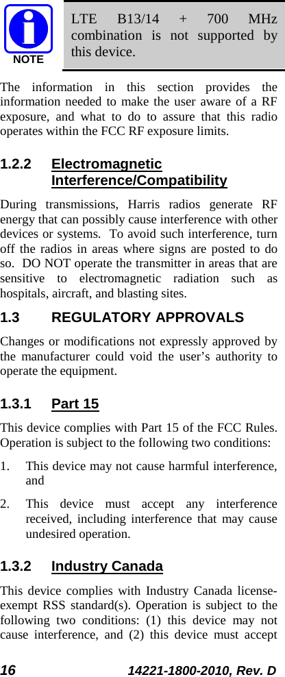 16 14221-1800-2010, Rev. D  LTE B13/14 + 700 MHz combination is not supported by this device. The information in this section provides the information needed to make the user aware of a RF exposure, and what to do to assure that this radio operates within the FCC RF exposure limits. 1.2.2 Electromagnetic Interference/Compatibility During transmissions, Harris radios generate RF energy that can possibly cause interference with other devices or systems.  To avoid such interference, turn off the radios in areas where signs are posted to do so.  DO NOT operate the transmitter in areas that are sensitive to electromagnetic radiation such as hospitals, aircraft, and blasting sites. 1.3 REGULATORY APPROVALS Changes or modifications not expressly approved by the manufacturer could void the user’s authority to operate the equipment. 1.3.1 Part 15 This device complies with Part 15 of the FCC Rules. Operation is subject to the following two conditions:  1. This device may not cause harmful interference, and  2. This device must accept any interference received, including interference that may cause undesired operation. 1.3.2 Industry Canada This device complies with Industry Canada license-exempt RSS standard(s). Operation is subject to the following two conditions: (1) this device may not cause interference, and (2) this device must accept NOTE
