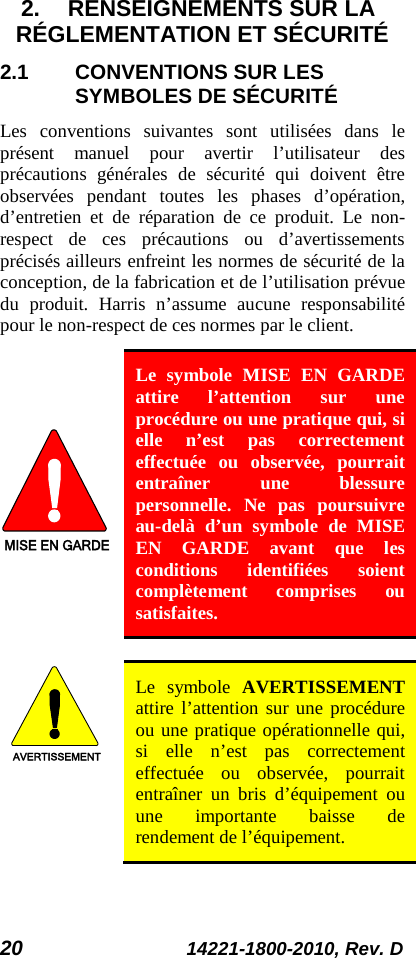 20 14221-1800-2010, Rev. D 2. RENSEIGNEMENTS SUR LA RÉGLEMENTATION ET SÉCURITÉ 2.1 CONVENTIONS SUR LES SYMBOLES DE SÉCURITÉ Les conventions suivantes sont utilisées dans le présent manuel pour avertir l’utilisateur des précautions générales de sécurité qui doivent être observées pendant toutes les phases d’opération, d’entretien et de réparation de ce produit. Le non-respect de ces précautions ou d’avertissements précisés ailleurs enfreint les normes de sécurité de la conception, de la fabrication et de l’utilisation prévue du produit. Harris n’assume aucune responsabilité pour le non-respect de ces normes par le client. MISE EN GARDE Le symbole MISE EN GARDE attire l’attention sur une procédure ou une pratique qui, si elle n’est pas correctement effectuée ou observée, pourrait entraîner une blessure personnelle. Ne pas poursuivre au-delà d’un symbole de MISE EN GARDE avant que les conditions identifiées soient complètement comprises ou satisfaites.   AVERTISSEMENT Le symbole AVERTISSEMENT attire l’attention sur une procédure ou une pratique opérationnelle qui, si elle n’est pas correctement effectuée ou observée, pourrait entraîner un bris d’équipement ou une importante baisse de rendement de l’équipement. 
