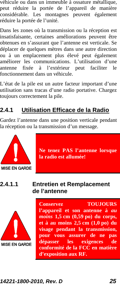 14221-1800-2010, Rev. D 25 véhicule ou dans un immeuble à ossature métallique, peut réduire la portée de l’appareil de manière considérable. Les montagnes peuvent également réduire la portée de l’unité.  Dans les zones où la transmission ou la réception est insatisfaisante, certaines améliorations peuvent être obtenues en s’assurant que l’antenne est verticale. Se déplacer de quelques mètres dans une autre direction ou à un emplacement plus élevé peut également améliorer les communications. L’utilisation d’une antenne fixée à l’extérieur peut faciliter le fonctionnement dans un véhicule.  L’état de la pile est un autre facteur important d’une utilisation sans tracas d’une radio portative. Chargez toujours correctement la pile.  2.4.1 Utilisation Efficace de la Radio Gardez l’antenne dans une position verticale pendant la réception ou la transmission d’un message.  MISE EN GARDE Ne tenez PAS l’antenne lorsque la radio est allumée! 2.4.1.1 Entretien et Remplacement de l’antenne MISE EN GARDE Conservez TOUJOURS l’appareil et son antenne à au moins 1,5 cm (0,59 po) du corps, et à au moins 2,5 cm (1,0 po) du visage pendant la transmission, pour vous assurer de ne pas dépasser les exigences de conformité de la FCC en matière d’exposition aux RF.  