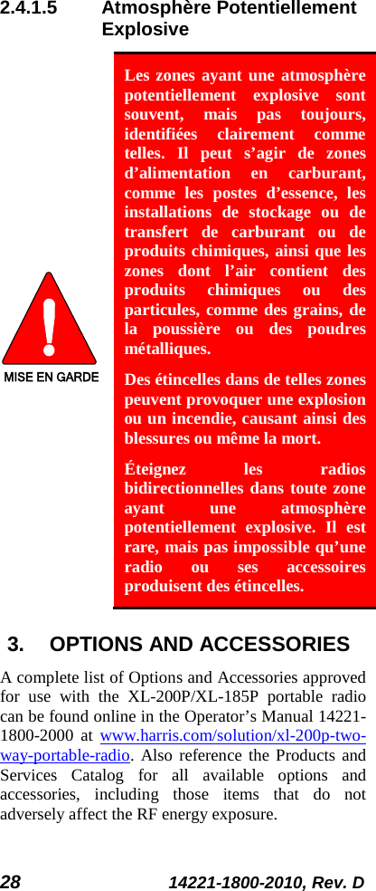 28 14221-1800-2010, Rev. D 2.4.1.5 Atmosphère Potentiellement Explosive MISE EN GARDE Les zones ayant une atmosphère potentiellement explosive sont souvent, mais pas toujours, identifiées clairement comme telles. Il peut s’agir de zones d’alimentation en carburant, comme  les postes d’essence, les installations de stockage ou de transfert de carburant ou de produits chimiques, ainsi que les zones dont l’air contient des produits chimiques ou des particules, comme des grains, de la poussière ou des poudres métalliques. Des étincelles dans de telles zones peuvent provoquer une explosion ou un incendie, causant ainsi des blessures ou même la mort. Éteignez les radios bidirectionnelles dans toute zone ayant une atmosphère potentiellement explosive. Il est rare, mais pas impossible qu’une radio ou ses accessoires produisent des étincelles. 3. OPTIONS AND ACCESSORIES A complete list of Options and Accessories approved for use with the XL-200P/XL-185P portable radio can be found online in the Operator’s Manual 14221-1800-2000 at  www.harris.com/solution/xl-200p-two-way-portable-radio. Also reference the Products and Services  Catalog for all available options and accessories, including those items that do not adversely affect the RF energy exposure. 