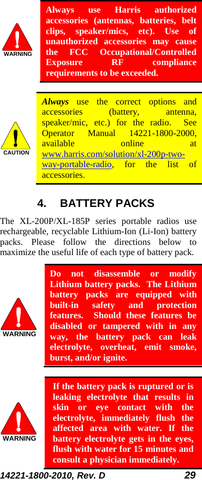 14221-1800-2010, Rev. D 29  Always use Harris authorized accessories (antennas, batteries, belt clips, speaker/mics, etc). Use of unauthorized accessories may cause the FCC Occupational/Controlled Exposure RF compliance requirements to be exceeded.   Always use the correct options and accessories (battery, antenna, speaker/mic, etc.) for the radio.  See Operator Manual 14221-1800-2000, available online at www.harris.com/solution/xl-200p-two-way-portable-radio, for the list of accessories. 4. BATTERY PACKS The  XL-200P/XL-185P series portable radios use rechargeable, recyclable Lithium-Ion (Li-Ion) battery packs. Please follow the directions below to maximize the useful life of each type of battery pack.  Do not disassemble or modify Lithium battery packs.  The Lithium battery packs are equipped with built-in safety and protection features.  Should these features be disabled or tampered with in any way, the battery pack can leak electrolyte, overheat, emit smoke, burst, and/or ignite.   If the battery pack is ruptured or is leaking electrolyte that results in skin or eye contact with the electrolyte, immediately flush the affected area with water. If the battery electrolyte gets in the eyes, flush with water for 15 minutes and consult a physician immediately. WARNINGCAUTIONWARNINGWARNING