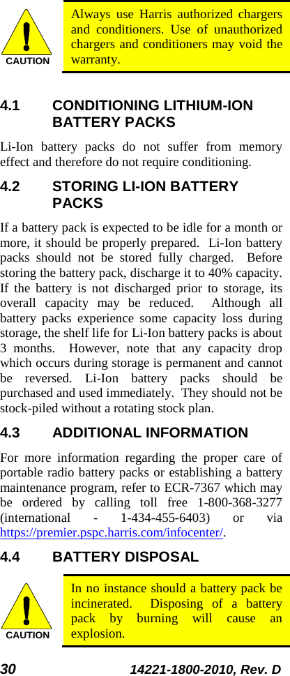 30 14221-1800-2010, Rev. D   Always use Harris authorized chargers and conditioners. Use of unauthorized chargers and conditioners may void the warranty.  4.1 CONDITIONING LITHIUM-ION BATTERY PACKS Li-Ion  battery packs do not suffer from memory effect and therefore do not require conditioning.   4.2 STORING LI-ION BATTERY PACKS If a battery pack is expected to be idle for a month or more, it should be properly prepared.  Li-Ion battery packs should not be stored fully charged.  Before storing the battery pack, discharge it to 40% capacity.  If the battery is not discharged prior to storage, its overall capacity may be reduced.  Although all battery packs experience some capacity loss during storage, the shelf life for Li-Ion battery packs is about 3 months.  However, note that any capacity drop which occurs during storage is permanent and cannot be reversed. Li-Ion  battery packs should be purchased and used immediately.  They should not be stock-piled without a rotating stock plan.  4.3 ADDITIONAL INFORMATION For more information regarding the proper care of portable radio battery packs or establishing a battery maintenance program, refer to ECR-7367 which may be ordered by calling toll free 1-800-368-3277 (international  -  1-434-455-6403)  or via https://premier.pspc.harris.com/infocenter/. 4.4 BATTERY DISPOSAL  In no instance should a battery pack be incinerated.  Disposing of a battery pack by burning will cause an explosion. CAUTIONCAUTION