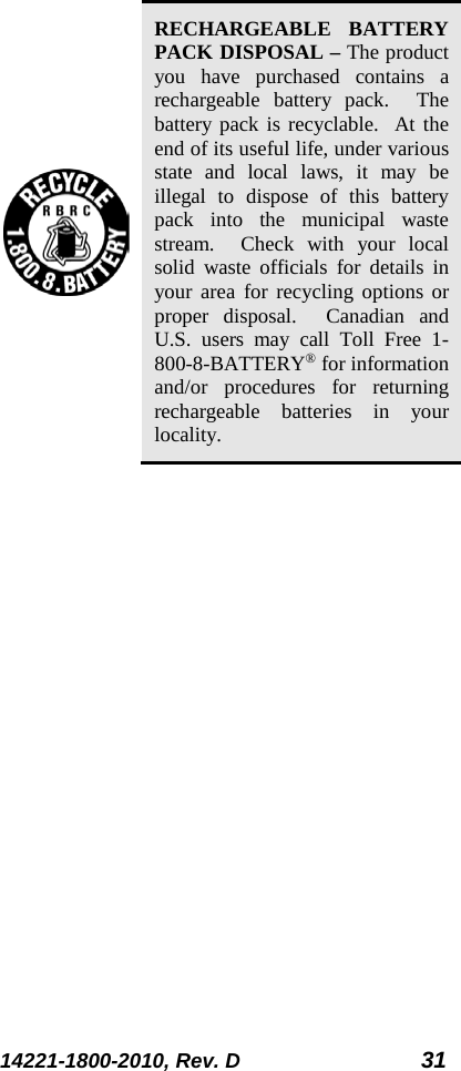 14221-1800-2010, Rev. D 31   RECHARGEABLE BATTERY PACK DISPOSAL – The product you have purchased contains a rechargeable  battery pack.  The battery pack is recyclable.  At the end of its useful life, under various state and local laws, it may be illegal to dispose of this battery pack into the municipal waste stream.  Check with your local solid waste officials for details in your area for recycling options or proper disposal.  Canadian and U.S. users may call Toll Free 1-800-8-BATTERY® for information and/or procedures for returning rechargeable batteries in your locality. 