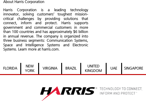  About Harris Corporation Harris Corporation is a leading technology innovator, solving customers’ toughest mission-critical challenges by providing solutions that connect, inform and protect. Harris supports government and commercial customers in more than 100 countries and has approximately $6 billion in annual revenue. The company is organized into three business segments: Communication Systems, Space and Intelligence Systems and Electronic Systems. Learn more at harris.com.  FLORIDA NEW YORK VIRGINIA BRAZIL UNITED KINGDOM UAE SINGAPORE    