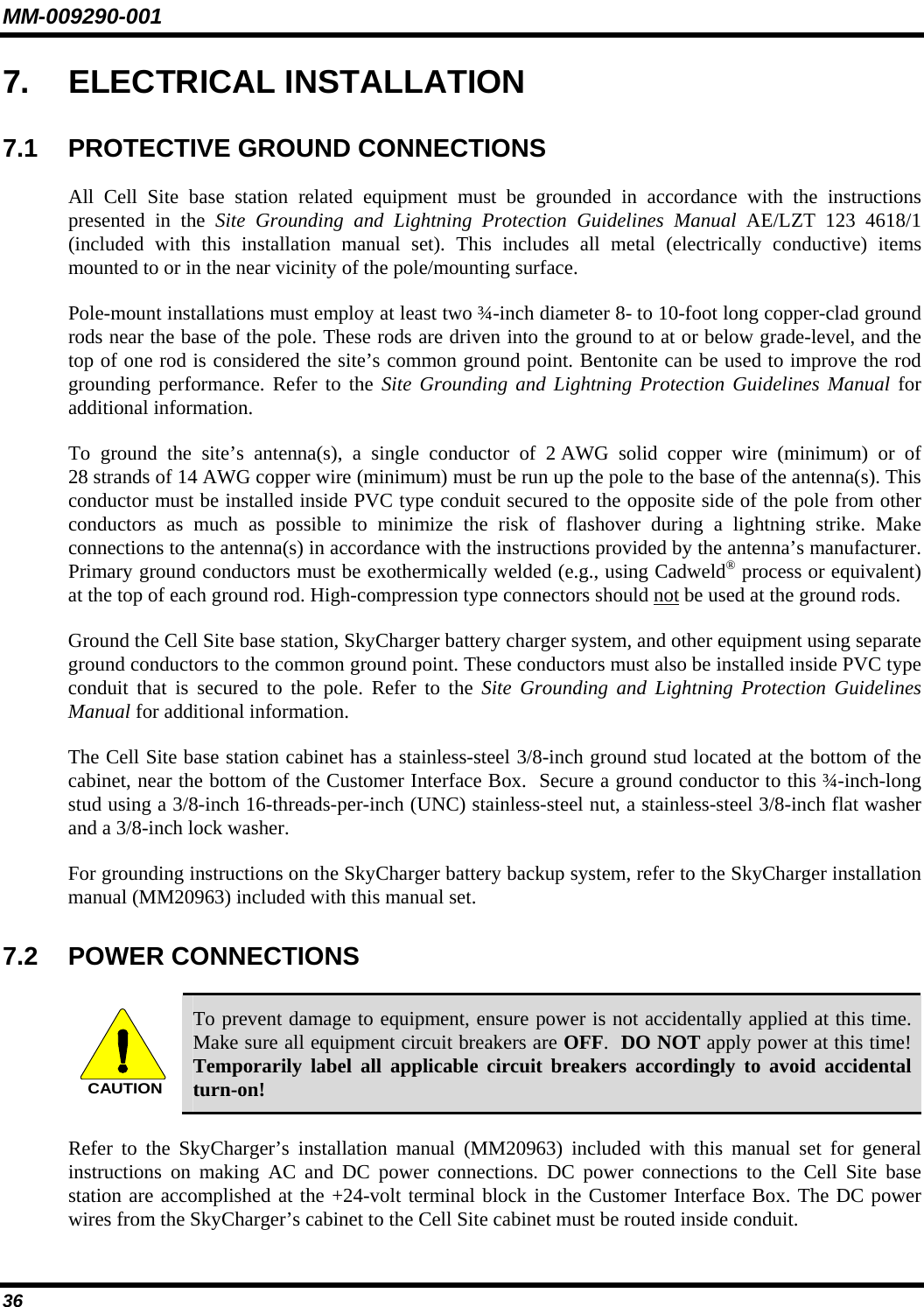 MM-009290-001 36   7. ELECTRICAL INSTALLATION 7.1  PROTECTIVE GROUND CONNECTIONS All Cell Site base station related equipment must be grounded in accordance with the instructions presented in the Site Grounding and Lightning Protection Guidelines Manual AE/LZT 123 4618/1 (included with this installation manual set). This includes all metal (electrically conductive) items mounted to or in the near vicinity of the pole/mounting surface. Pole-mount installations must employ at least two ¾-inch diameter 8- to 10-foot long copper-clad ground rods near the base of the pole. These rods are driven into the ground to at or below grade-level, and the top of one rod is considered the site’s common ground point. Bentonite can be used to improve the rod grounding performance. Refer to the Site Grounding and Lightning Protection Guidelines Manual for additional information. To ground the site’s antenna(s), a single conductor of 2 AWG solid copper wire (minimum) or of 28 strands of 14 AWG copper wire (minimum) must be run up the pole to the base of the antenna(s). This conductor must be installed inside PVC type conduit secured to the opposite side of the pole from other conductors as much as possible to minimize the risk of flashover during a lightning strike. Make connections to the antenna(s) in accordance with the instructions provided by the antenna’s manufacturer. Primary ground conductors must be exothermically welded (e.g., using Cadweld® process or equivalent) at the top of each ground rod. High-compression type connectors should not be used at the ground rods. Ground the Cell Site base station, SkyCharger battery charger system, and other equipment using separate ground conductors to the common ground point. These conductors must also be installed inside PVC type conduit that is secured to the pole. Refer to the Site Grounding and Lightning Protection Guidelines Manual for additional information. The Cell Site base station cabinet has a stainless-steel 3/8-inch ground stud located at the bottom of the cabinet, near the bottom of the Customer Interface Box.  Secure a ground conductor to this ¾-inch-long stud using a 3/8-inch 16-threads-per-inch (UNC) stainless-steel nut, a stainless-steel 3/8-inch flat washer and a 3/8-inch lock washer. For grounding instructions on the SkyCharger battery backup system, refer to the SkyCharger installation manual (MM20963) included with this manual set. 7.2 POWER CONNECTIONS  CAUTION To prevent damage to equipment, ensure power is not accidentally applied at this time. Make sure all equipment circuit breakers are OFF.  DO NOT apply power at this time! Temporarily label all applicable circuit breakers accordingly to avoid accidental turn-on! Refer to the SkyCharger’s installation manual (MM20963) included with this manual set for general instructions on making AC and DC power connections. DC power connections to the Cell Site base station are accomplished at the +24-volt terminal block in the Customer Interface Box. The DC power wires from the SkyCharger’s cabinet to the Cell Site cabinet must be routed inside conduit. 