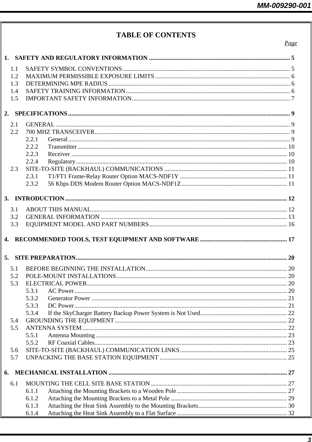 MM-009290-001  3 TABLE OF CONTENTS  Page 1. SAFETY AND REGULATORY INFORMATION ........................................................................................... 5 1.1 SAFETY SYMBOL CONVENTIONS............................................................................................................ 5 1.2 MAXIMUM PERMISSIBLE EXPOSURE LIMITS....................................................................................... 6 1.3 DETERMINING MPE RADIUS ..................................................................................................................... 6 1.4 SAFETY TRAINING INFORMATION.......................................................................................................... 6 1.5 IMPORTANT SAFETY INFORMATION...................................................................................................... 7 2. SPECIFICATIONS............................................................................................................................................... 9 2.1 GENERAL ....................................................................................................................................................... 9 2.2 700 MHZ TRANSCEIVER.............................................................................................................................. 9 2.2.1 General............................................................................................................................................... 9 2.2.2 Transmitter....................................................................................................................................... 10 2.2.3 Receiver ........................................................................................................................................... 10 2.2.4 Regulatory........................................................................................................................................ 10 2.3 SITE-TO-SITE (BACKHAUL) COMMUNICATIONS ............................................................................... 11 2.3.1 T1/FT1 Frame-Relay Router Option MACS-NDF1Y ..................................................................... 11 2.3.2 56 Kbps DDS Modem Router Option MACS-NDF1Z.................................................................... 11 3. INTRODUCTION............................................................................................................................................... 12 3.1 ABOUT THIS MANUAL.............................................................................................................................. 12 3.2 GENERAL INFORMATION ........................................................................................................................ 13 3.3 EQUIPMENT MODEL AND PART NUMBERS......................................................................................... 16 4. RECOMMENDED TOOLS, TEST EQUIPMENT AND SOFTWARE ........................................................ 17 5. SITE PREPARATION........................................................................................................................................ 20 5.1 BEFORE BEGINNING THE INSTALLATION........................................................................................... 20 5.2 POLE-MOUNT INSTALLATIONS.............................................................................................................. 20 5.3 ELECTRICAL POWER................................................................................................................................. 20 5.3.1 AC Power......................................................................................................................................... 20 5.3.2 Generator Power .............................................................................................................................. 21 5.3.3 DC Power......................................................................................................................................... 21 5.3.4 If the SkyCharger Battery Backup Power System is Not Used........................................................ 22 5.4 GROUNDING THE EQUIPMENT............................................................................................................... 22 5.5 ANTENNA SYSTEM.................................................................................................................................... 22 5.5.1 Antenna Mounting ........................................................................................................................... 23 5.5.2 RF Coaxial Cables............................................................................................................................ 23 5.6 SITE-TO-SITE (BACKHAUL) COMMUNICATION LINKS..................................................................... 25 5.7 UNPACKING THE BASE STATION EQUIPMENT .................................................................................. 25 6. MECHANICAL INSTALLATION ................................................................................................................... 27 6.1 MOUNTING THE CELL SITE BASE STATION........................................................................................ 27 6.1.1 Attaching the Mounting Brackets to a Wooden Pole....................................................................... 27 6.1.2 Attaching the Mounting Brackets to a Metal Pole ........................................................................... 29 6.1.3 Attaching the Heat Sink Assembly to the Mounting Brackets......................................................... 30 6.1.4 Attaching the Heat Sink Assembly to a Flat Surface....................................................................... 32 