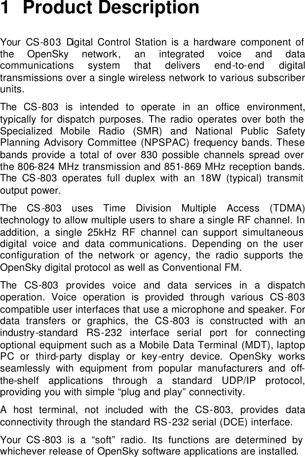   1 Product Description  Your CS-803 Digital Control Station is a hardware component of the OpenSky network, an integrated voice and data communications system that delivers end-to-end digital transmissions over a single wireless network to various subscriber units. The CS-803 is intended to operate in an office environment, typically for dispatch purposes. The radio operates over both the Specialized Mobile Radio (SMR) and National Public Safety Planning Advisory Committee (NPSPAC) frequency bands. These bands provide a total of over 830 possible channels spread over the 806-824 MHz transmission and 851-869 MHz reception bands. The CS-803 operates full duplex with an 18W (typical) transmit output power. The CS-803 uses Time Division Multiple Access (TDMA) technology to allow multiple users to share a single RF channel. In addition, a single 25kHz RF channel can support simultaneous digital voice and data communications. Depending on the user configuration of the network or agency, the radio supports the OpenSky digital protocol as well as Conventional FM.  The CS-803 provides voice and data services in a dispatch operation. Voice operation is provided through various CS-803 compatible user interfaces that use a microphone and speaker. For data transfers or graphics, the CS-803 is constructed with an industry-standard RS-232 interface serial port for connecting optional equipment such as a Mobile Data Terminal (MDT), laptop PC or third-party display or key-entry device. OpenSky works seamlessly with equipment from popular manufacturers and off-the-shelf applications through a standard UDP/IP protocol, providing you with simple “plug and play” connectivity.  A host terminal, not included with the CS-803, provides data connectivity through the standard RS-232 serial (DCE) interface.  Your CS-803 is a “soft” radio. Its functions are determined by whichever release of OpenSky software applications are installed.  