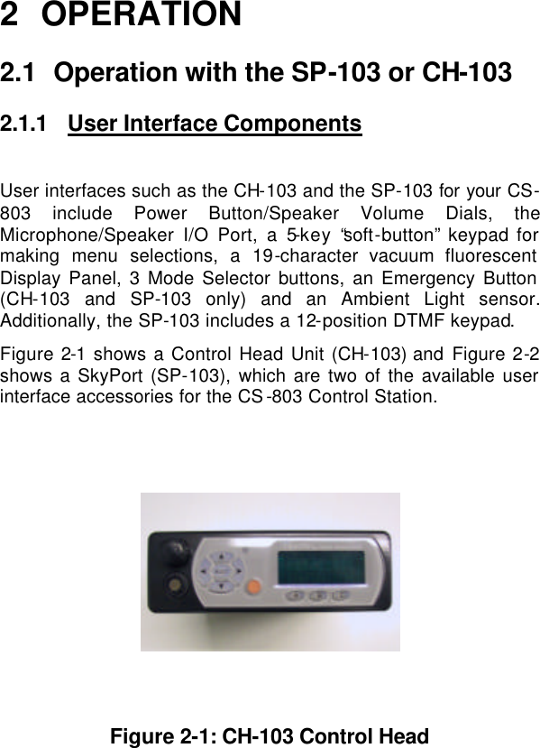  2 OPERATION 2.1 Operation with the SP-103 or CH-103 2.1.1 User Interface Components  User interfaces such as the CH-103 and the SP-103 for your CS-803 include Power Button/Speaker Volume Dials, the Microphone/Speaker I/O Port, a 5-key “soft-button” keypad for making menu selections, a 19-character vacuum fluorescent Display Panel, 3 Mode Selector buttons, an Emergency Button (CH-103 and SP-103 only) and an Ambient Light sensor.  Additionally, the SP-103 includes a 12-position DTMF keypad. Figure 2-1 shows a Control Head Unit (CH-103) and Figure 2-2 shows a SkyPort (SP-103), which are two of the available user interface accessories for the CS-803 Control Station.       Figure 2-1: CH-103 Control Head 