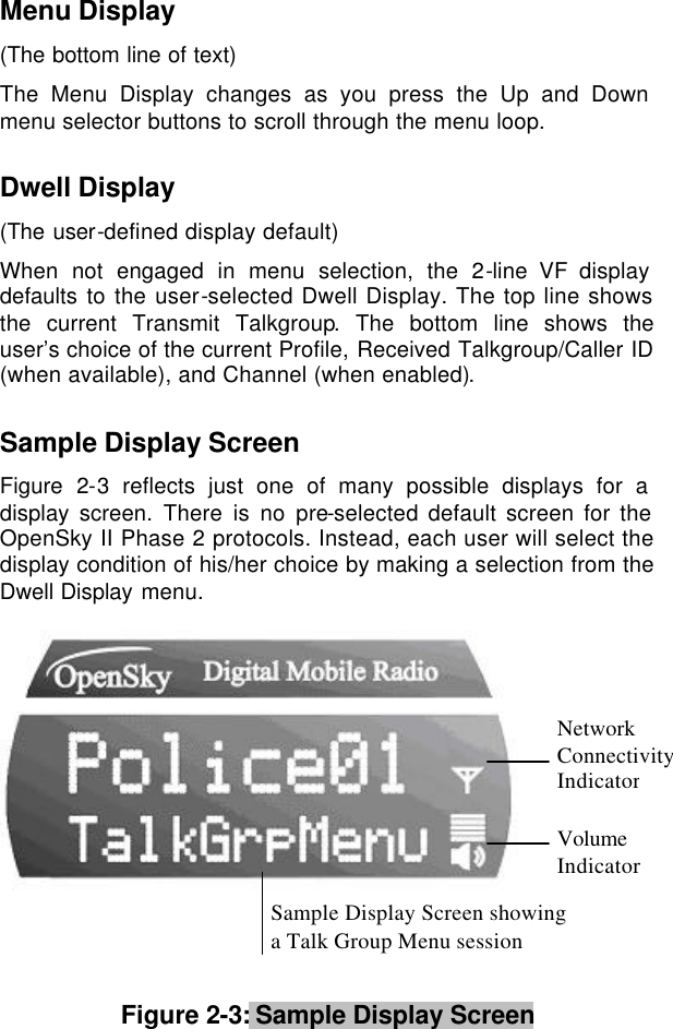  Menu Display  (The bottom line of text)  The Menu Display changes as you press the Up and Down menu selector buttons to scroll through the menu loop.  Dwell Display (The user-defined display default) When not engaged in menu selection, the 2-line VF display defaults to the user-selected Dwell Display. The top line shows the current Transmit Talkgroup. The bottom line shows the user’s choice of the current Profile, Received Talkgroup/Caller ID (when available), and Channel (when enabled).  Sample Display Screen Figure  2-3 reflects just one of many possible displays for a display screen. There is no pre-selected default screen for the OpenSky II Phase 2 protocols. Instead, each user will select the display condition of his/her choice by making a selection from the Dwell Display menu.     Figure 2-3: Sample Display Screen     Network Connectivity Indicator Volume Indicator Sample Display Screen showing  a Talk Group Menu session 