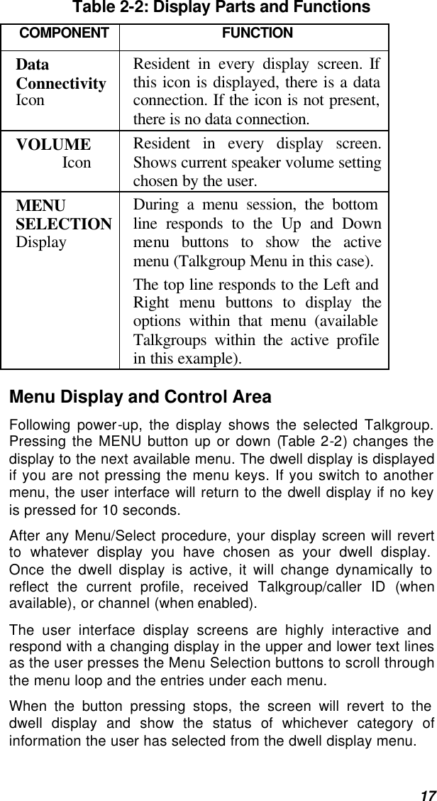  17 Table 2-2: Display Parts and Functions COMPONENT FUNCTION Data Connectivity Icon Resident in every display screen. If this icon is displayed, there is a data connection. If the icon is not present, there is no data connection. VOLUME Icon  Resident in every display screen. Shows current speaker volume setting chosen by the user. MENU SELECTION Display During a menu session, the bottom line responds to the Up and Down menu buttons to show the active menu (Talkgroup Menu in this case).  The top line responds to the Left and Right menu buttons to display the options within that menu (available Talkgroups within the active profile in this example).  Menu Display and Control Area Following power-up, the display shows the selected Talkgroup. Pressing the MENU button up or down (Table 2-2) changes the display to the next available menu. The dwell display is displayed if you are not pressing the menu keys. If you switch to another menu, the user interface will return to the dwell display if no key is pressed for 10 seconds. After any Menu/Select procedure, your display screen will revert to whatever display you have chosen as your dwell display. Once the dwell display is active, it will change dynamically to reflect the current profile, received Talkgroup/caller ID (when available), or channel (when enabled). The user interface display screens are highly interactive and respond with a changing display in the upper and lower text lines as the user presses the Menu Selection buttons to scroll through the menu loop and the entries under each menu.  When the button pressing stops, the screen will revert to the dwell display and show the status of whichever category of information the user has selected from the dwell display menu. 