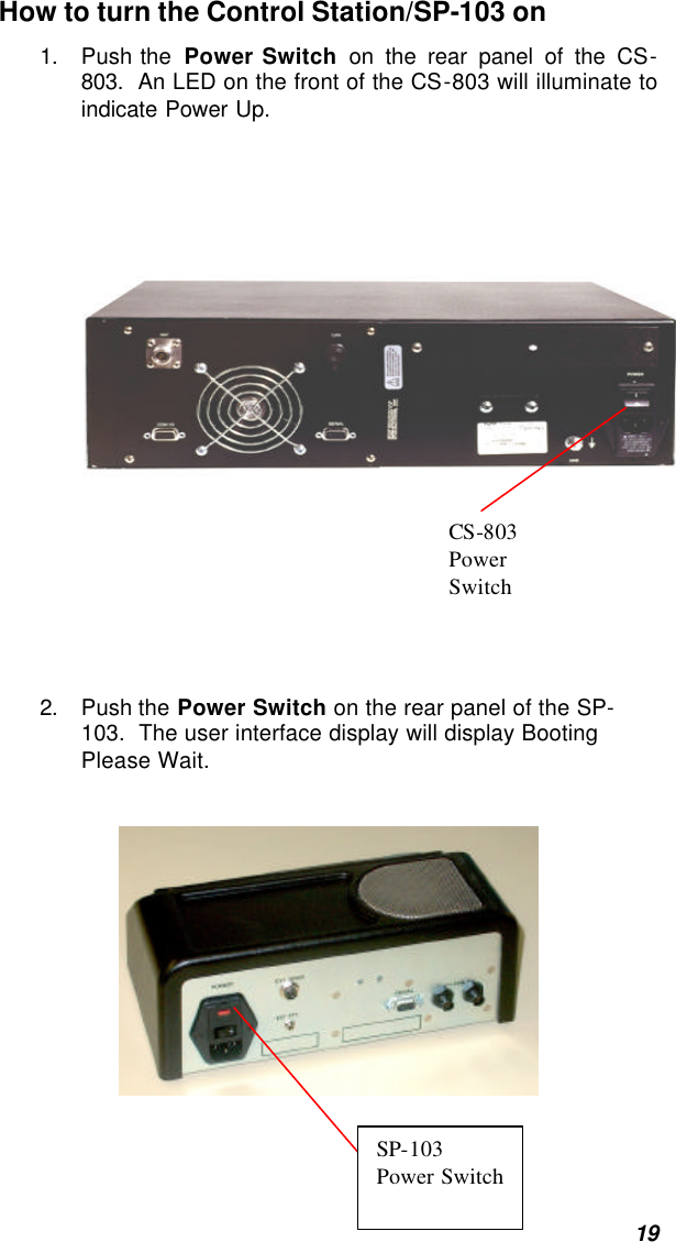  19 How to turn the Control Station/SP-103 on 1. Push the  Power Switch on the rear panel of the CS-803.  An LED on the front of the CS-803 will illuminate to indicate Power Up.     2. Push the Power Switch on the rear panel of the SP-103.  The user interface display will display Booting Please Wait.    CS-803  Power Switch SP-103 Power Switch 