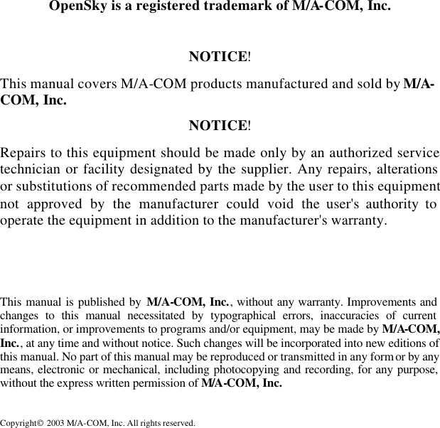   OpenSky is a registered trademark of M/A-COM, Inc.  NOTICE! This manual covers M/A-COM products manufactured and sold by M/A-COM, Inc. NOTICE! Repairs to this equipment should be made only by an authorized service technician or facility designated by the supplier. Any repairs, alterations or substitutions of recommended parts made by the user to this equipment not approved by the manufacturer could void the user&apos;s authority to operate the equipment in addition to the manufacturer&apos;s warranty.  This manual is published by M/A-COM, Inc., without any warranty. Improvements and changes to this manual necessitated by typographical errors, inaccuracies of current information, or improvements to programs and/or equipment, may be made by M/A-COM, Inc., at any time and without notice. Such changes will be incorporated into new editions of this manual. No part of this manual may be reproduced or transmitted in any form or by any means, electronic or mechanical, including photocopying and recording, for any purpose, without the express written permission of M/A-COM, Inc. Copyright 2003 M/A-COM, Inc. All rights reserved.  