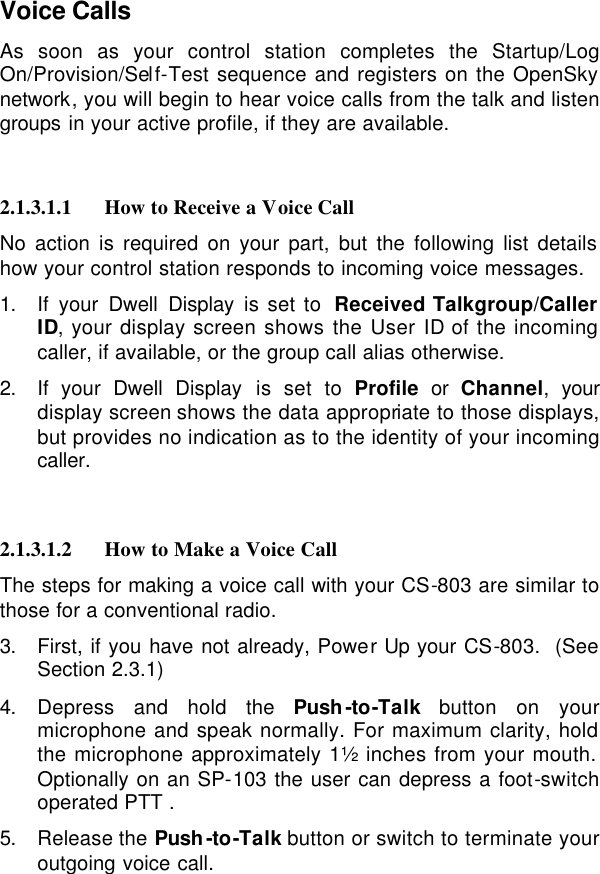  Voice Calls As soon as your control station completes the Startup/Log On/Provision/Self-Test sequence and registers on the OpenSky network, you will begin to hear voice calls from the talk and listen groups in your active profile, if they are available.    2.1.3.1.1 How to Receive a Voice Call No action is required on your part, but the following list details how your control station responds to incoming voice messages. 1. If your Dwell Display is set to  Received Talkgroup/Caller ID, your display screen shows the User ID of the incoming caller, if available, or the group call alias otherwise. 2. If your Dwell Display is set to Profile  or  Channel, your display screen shows the data appropriate to those displays, but provides no indication as to the identity of your incoming caller.   2.1.3.1.2 How to Make a Voice Call The steps for making a voice call with your CS-803 are similar to those for a conventional radio. 3. First, if you have not already, Power Up your CS-803.  (See Section 2.3.1) 4. Depress and hold the Push-to-Talk button on your microphone and speak normally. For maximum clarity, hold the microphone approximately 1½ inches from your mouth.  Optionally on an SP-103 the user can depress a foot-switch operated PTT . 5. Release the Push-to-Talk button or switch to terminate your outgoing voice call.   