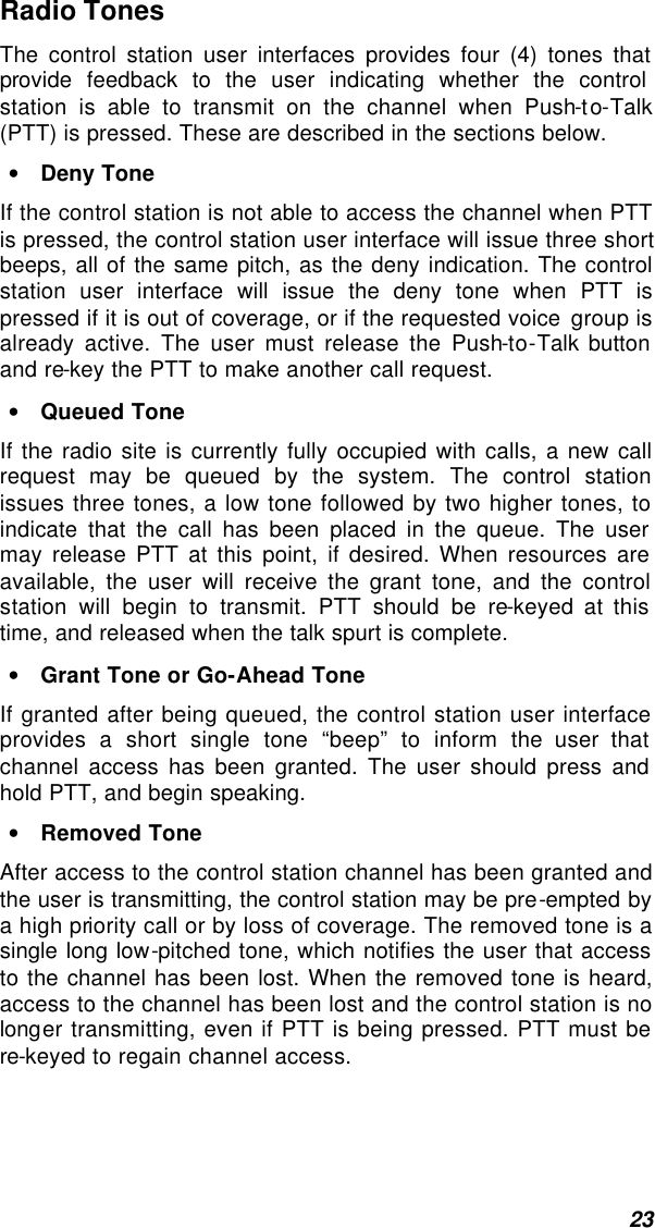  23 Radio Tones The control station user interfaces provides four (4) tones that provide feedback to the user indicating whether the control station is able to transmit on the channel when Push-to-Talk (PTT) is pressed. These are described in the sections below. • Deny Tone If the control station is not able to access the channel when PTT is pressed, the control station user interface will issue three short beeps, all of the same pitch, as the deny indication. The control station user interface will issue the deny tone when PTT is pressed if it is out of coverage, or if the requested voice group is already active. The user must release the Push-to-Talk button and re-key the PTT to make another call request. • Queued Tone If the radio site is currently fully occupied with calls, a new call request may be queued by the system. The control station issues three tones, a low tone followed by two higher tones, to indicate that the call has been placed in the queue. The user may release PTT at this point, if desired. When resources are available, the user will receive the grant tone, and the control station will begin to transmit. PTT should be re-keyed at this time, and released when the talk spurt is complete. • Grant Tone or Go-Ahead Tone If granted after being queued, the control station user interface provides a short single tone “beep” to inform the user that channel access has been granted. The user should press and hold PTT, and begin speaking.  • Removed Tone After access to the control station channel has been granted and the user is transmitting, the control station may be pre-empted by a high priority call or by loss of coverage. The removed tone is a single long low-pitched tone, which notifies the user that access to the channel has been lost. When the removed tone is heard, access to the channel has been lost and the control station is no longer transmitting, even if PTT is being pressed. PTT must be re-keyed to regain channel access.  