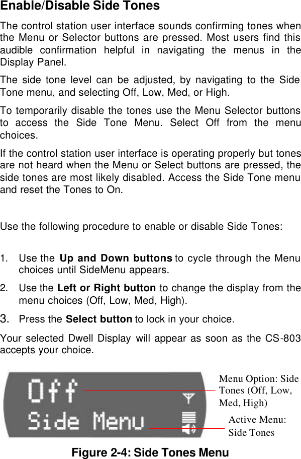  Enable/Disable Side Tones The control station user interface sounds confirming tones when the Menu or Selector buttons are pressed. Most users find this audible  confirmation helpful in navigating the menus in the Display Panel. The side tone level can be adjusted, by navigating to the Side Tone menu, and selecting Off, Low, Med, or High. To temporarily disable the tones use the Menu Selector buttons to access the Side Tone Menu. Select Off from the menu choices. If the control station user interface is operating properly but tones are not heard when the Menu or Select buttons are pressed, the side tones are most likely disabled. Access the Side Tone menu and reset the Tones to On.  Use the following procedure to enable or disable Side Tones:  1. Use the Up and Down buttons to cycle through the Menu choices until SideMenu appears. 2. Use the Left or Right button to change the display from the menu choices (Off, Low, Med, High). 3. Press the Select button to lock in your choice. Your selected Dwell Display will appear as soon as the CS-803 accepts your choice.   Figure 2-4: Side Tones Menu Menu Option: Side Tones (Off, Low, Med, High) Active Menu:  Side Tones 