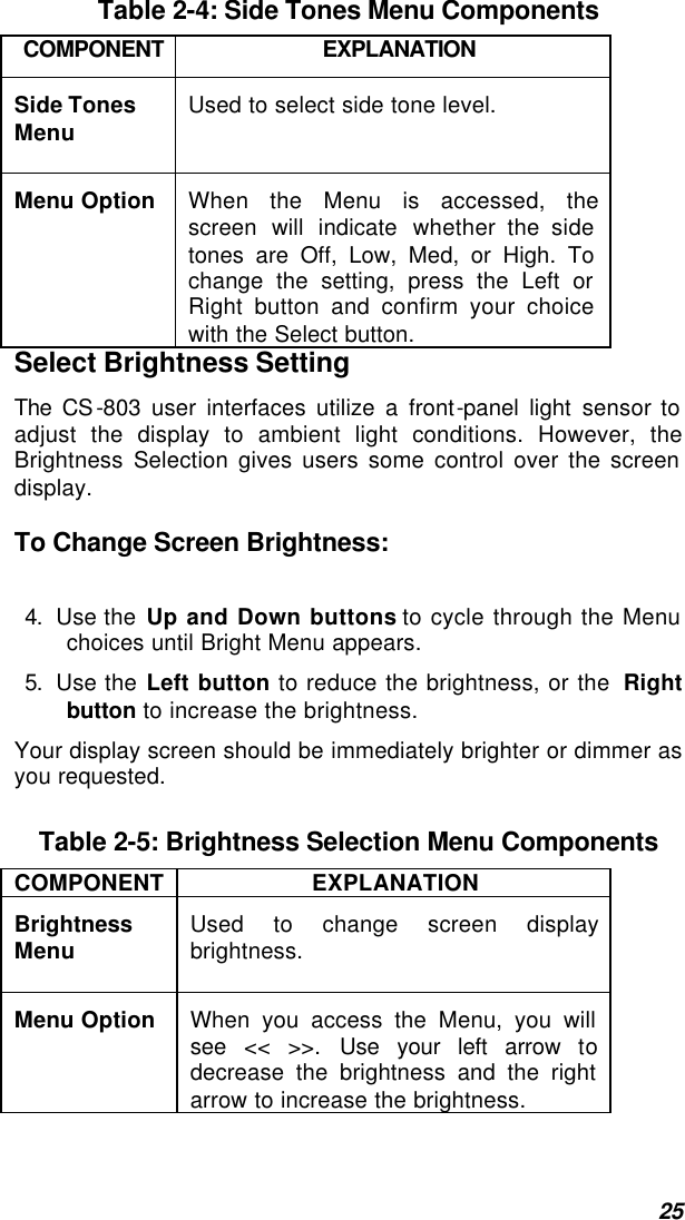  25  Table 2-4: Side Tones Menu Components COMPONENT EXPLANATION Side Tones Menu  Used to select side tone level. Menu Option  When the Menu is accessed, the screen will indicate whether the side tones are Off, Low, Med, or High. To change the setting, press the Left or Right button and confirm your choice with the Select button. Select Brightness Setting The CS-803 user interfaces utilize a front-panel light sensor to adjust the display to ambient light conditions. However, the Brightness Selection gives users some control over the screen display.  To Change Screen Brightness:  4. Use the Up and Down buttons to cycle through the Menu choices until Bright Menu appears. 5. Use the Left button to reduce the brightness, or the  Right button to increase the brightness. Your display screen should be immediately brighter or dimmer as you requested.  Table 2-5: Brightness Selection Menu Components COMPONENT EXPLANATION Brightness Menu  Used to change screen display brightness. Menu Option  When you access the Menu, you will see &lt;&lt; &gt;&gt;. Use your left arrow to decrease the brightness and the right arrow to increase the brightness. 