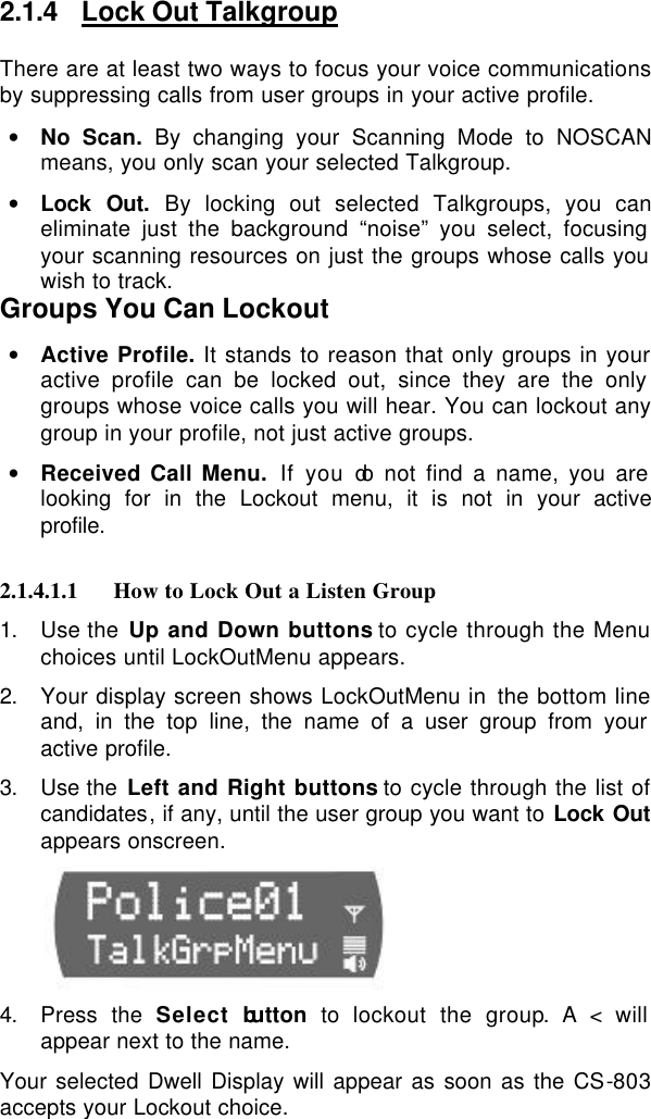  2.1.4 Lock Out Talkgroup There are at least two ways to focus your voice communications by suppressing calls from user groups in your active profile.  • No Scan. By changing your Scanning Mode to NOSCAN means, you only scan your selected Talkgroup. • Lock Out. By locking out selected Talkgroups, you can eliminate just the background “noise” you select, focusing your scanning resources on just the groups whose calls you wish to track.  Groups You Can Lockout • Active Profile. It stands to reason that only groups in your active profile can be locked out, since they are the only groups whose voice calls you will hear. You can lockout any group in your profile, not just active groups.  • Received Call Menu. If you do not find a name, you are looking for in the Lockout menu, it is not in your active profile.  2.1.4.1.1 How to Lock Out a Listen Group 1. Use the Up and Down buttons to cycle through the Menu choices until LockOutMenu appears. 2. Your display screen shows LockOutMenu in the bottom line and, in the top line, the name of a user group from your active profile. 3. Use the Left and Right buttons to cycle through the list of candidates, if any, until the user group you want to Lock Out appears onscreen.          4. Press the Select button  to  lockout the group. A &lt; will appear next to the name. Your selected Dwell Display will appear as soon as the CS-803 accepts your Lockout choice.  