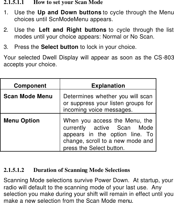   2.1.5.1.1 How to set your Scan Mode 1. Use the Up and Down buttons to cycle through the Menu choices until ScnModeMenu appears. 2. Use the  Left and Right buttons to cycle through the list modes until your choice appears: Normal or No Scan. 3. Press the Select button to lock in your choice. Your selected Dwell Display will appear as soon as the CS-803 accepts your choice.  Component Explanation Scan Mode Menu    Determines whether you will scan or suppress your listen groups for incoming voice messages. Menu Option    When you access the Menu, the currently active Scan Mode appears in the option line. To change, scroll to a new mode and press the Select button.   2.1.5.1.2 Duration of Scanning Mode Selections Scanning Mode selections survive Power Down.  At startup, your radio will default to the scanning mode of your last use.  Any selection you make during your shift will remain in effect until you make a new selection from the Scan Mode menu. 