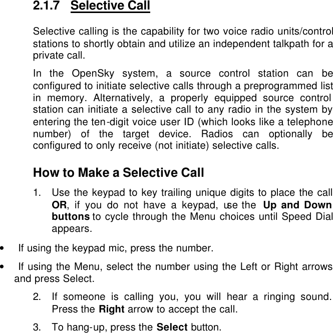   2.1.7 Selective Call Selective calling is the capability for two voice radio units/control stations to shortly obtain and utilize an independent talkpath for a private call.  In the OpenSky system, a source control station can be configured to initiate selective calls through a preprogrammed list in memory. Alternatively, a properly equipped source control station can initiate a selective call to any radio in the system by entering the ten-digit voice user ID (which looks like a telephone number) of the target device. Radios can optionally be configured to only receive (not initiate) selective calls.  How to Make a Selective Call 1. Use the keypad to key trailing unique digits to place the call OR, if you do not have a keypad, use the  Up and Down buttons to cycle through the Menu choices until Speed Dial appears. • If using the keypad mic, press the number. • If using the Menu, select the number using the Left or Right arrows and press Select. 2. If someone is calling you, you will hear a ringing sound. Press the Right arrow to accept the call. 3. To hang-up, press the Select button. 