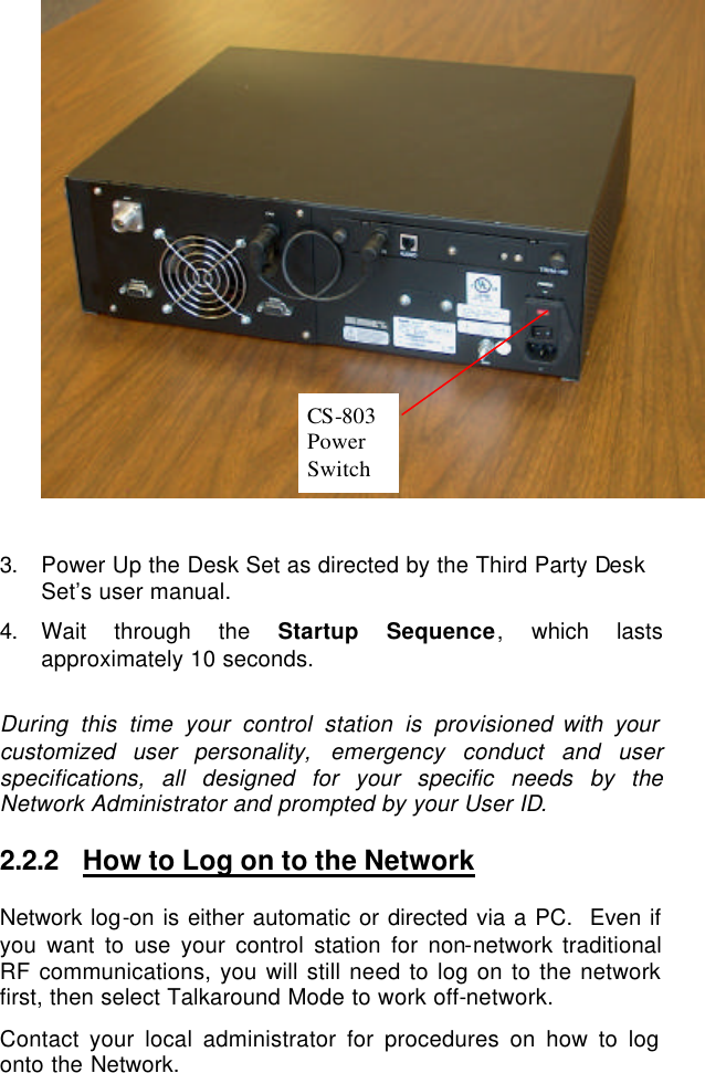    3. Power Up the Desk Set as directed by the Third Party Desk Set’s user manual. 4. Wait through the Startup Sequence, which lasts approximately 10 seconds.  During this time your control station is provisioned with your customized user personality, emergency conduct and user specifications, all designed for your specific needs by the Network Administrator and prompted by your User ID. 2.2.2 How to Log on to the Network Network log-on is either automatic or directed via a PC.  Even if you want to use your control station for non-network traditional RF communications, you will still need to log on to the network first, then select Talkaround Mode to work off-network. Contact your local administrator for procedures on how to log onto the Network.  CS-803  Power Switch  