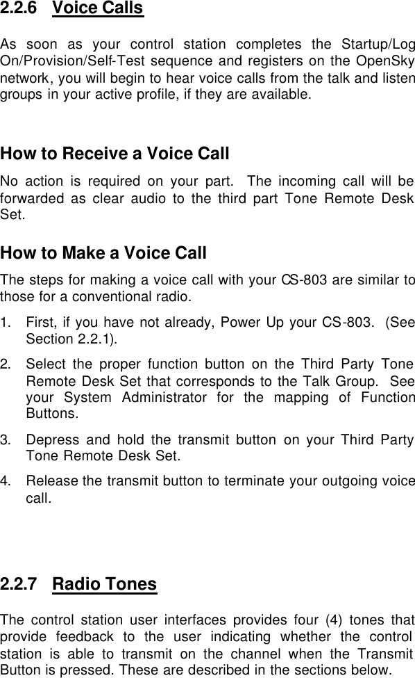 2.2.6 Voice Calls As soon as your control station completes the Startup/Log On/Provision/Self-Test sequence and registers on the OpenSky network, you will begin to hear voice calls from the talk and listen groups in your active profile, if they are available.    How to Receive a Voice Call No action is required on your part.  The incoming call will be forwarded as clear audio to the third part Tone Remote Desk Set.  How to Make a Voice Call The steps for making a voice call with your CS-803 are similar to those for a conventional radio. 1. First, if you have not already, Power Up your CS-803.  (See Section 2.2.1). 2. Select the proper function button on the Third Party Tone Remote Desk Set that corresponds to the Talk Group.  See your System Administrator for the mapping of Function Buttons.   3. Depress and hold the transmit button on your Third Party Tone Remote Desk Set. 4. Release the transmit button to terminate your outgoing voice call.   2.2.7 Radio Tones The control station user interfaces provides four (4) tones that provide feedback to the user indicating whether the control station is able to transmit on the channel when the Transmit Button is pressed. These are described in the sections below.  