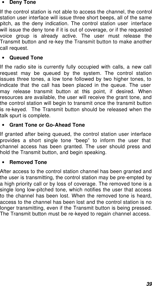  39 • Deny Tone If the control station is not able to access the channel, the control station user interface will issue three short beeps, all of the same pitch, as the deny indication. The control station user  interface will issue the deny tone if it is out of coverage, or if the requested voice group is already active. The user must release the Transmit button and re-key the Transmit button to make another call request. • Queued Tone If the radio site is currently fully occupied with calls, a new call request may be queued by the system. The control station issues three tones, a low tone followed by two higher tones, to indicate that the call has been placed in the queue. The user may release transmit button at this point, if desired. When resources are available, the user will receive the grant tone, and the control station will begin to transmit once the transmit button is re-keyed.  The Transmit button should be released when the talk spurt is complete. • Grant Tone or Go-Ahead Tone If granted after being queued, the control station user interface provides a short single tone “beep” to inform the user that channel access has been granted. The user should press and hold the Transmit button, and begin speaking.  • Removed Tone After access to the control station channel has been granted and the user is transmitting, the control station may be pre-empted by a high priority call or by loss of coverage. The removed tone is a single long low-pitched tone, which notifies the user that access to the channel has been lost. When the removed tone is heard, access to the channel has been lost and the control station is no longer transmitting, even if the Transmit button is being pressed. The Transmit button must be re-keyed to regain channel access. 