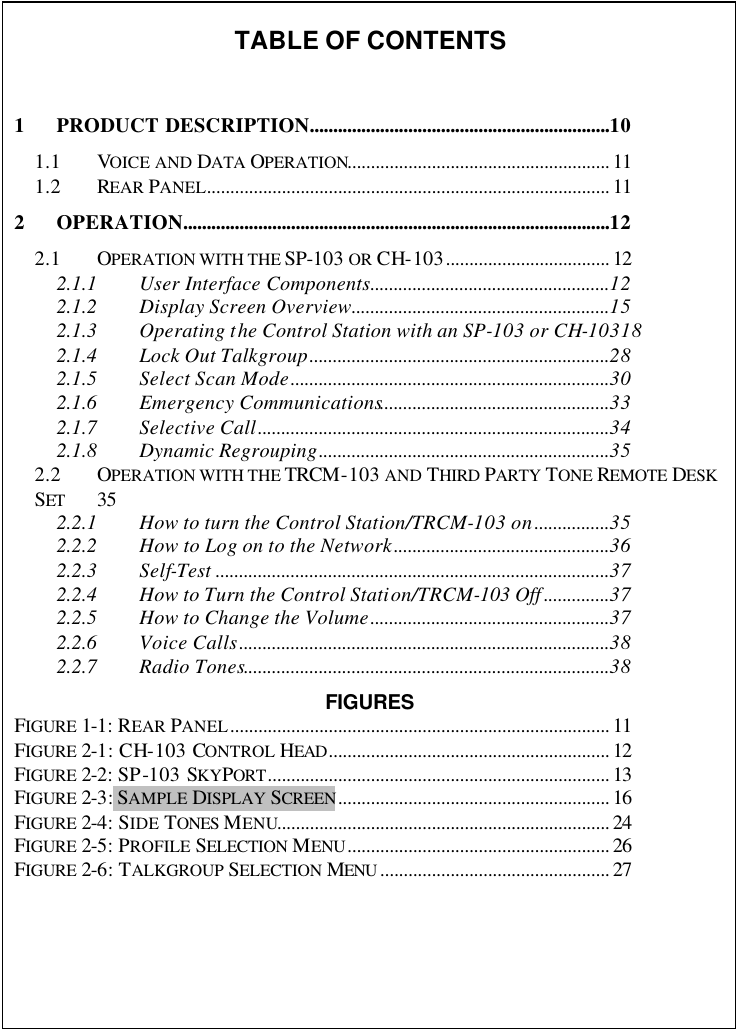   TABLE OF CONTENTS  1 PRODUCT DESCRIPTION................................................................10 1.1 VOICE AND DATA OPERATION........................................................ 11 1.2 REAR PANEL...................................................................................... 11 2 OPERATION...........................................................................................12 2.1 OPERATION WITH THE SP-103 OR CH-103................................... 12 2.1.1 User Interface Components...................................................12 2.1.2 Display Screen Overview.......................................................15 2.1.3 Operating the Control Station with an SP-103 or CH-10318 2.1.4 Lock Out Talkgroup................................................................28 2.1.5 Select Scan Mode....................................................................30 2.1.6 Emergency Communications.................................................33 2.1.7 Selective Call...........................................................................34 2.1.8 Dynamic Regrouping..............................................................35 2.2 OPERATION WITH THE TRCM-103 AND THIRD PARTY TONE REMOTE DESK SET 35 2.2.1 How to turn the Control Station/TRCM-103 on................35 2.2.2 How to Log on to the Network..............................................36 2.2.3 Self-Test ....................................................................................37 2.2.4 How to Turn the Control Station/TRCM-103 Off ..............37 2.2.5 How to Change the Volume...................................................37 2.2.6 Voice Calls...............................................................................38 2.2.7 Radio Tones..............................................................................38 FIGURES FIGURE 1-1: REAR PANEL................................................................................. 11 FIGURE 2-1: CH-103 CONTROL HEAD............................................................ 12 FIGURE 2-2: SP-103 SKYPORT......................................................................... 13 FIGURE 2-3: SAMPLE DISPLAY SCREEN.......................................................... 16 FIGURE 2-4: SIDE TONES MENU....................................................................... 24 FIGURE 2-5: PROFILE SELECTION MENU........................................................ 26 FIGURE 2-6: TALKGROUP SELECTION MENU ................................................. 27     