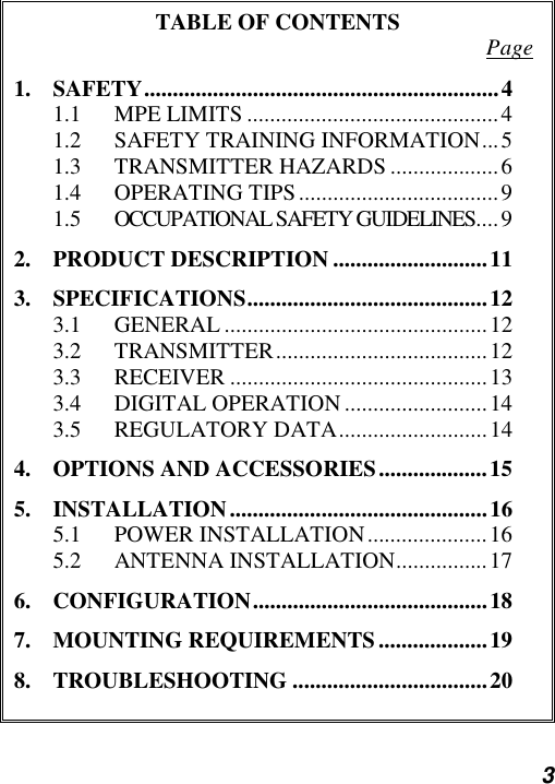  3  TABLE OF CONTENTS  Page 1. SAFETY..............................................................4 1.1 MPE LIMITS ............................................4 1.2 SAFETY TRAINING INFORMATION...5 1.3 TRANSMITTER HAZARDS ...................6 1.4 OPERATING TIPS...................................9 1.5 OCCUPATIONAL SAFETY GUIDELINES....9 2. PRODUCT DESCRIPTION ...........................11 3. SPECIFICATIONS..........................................12 3.1 GENERAL ..............................................12 3.2 TRANSMITTER.....................................12 3.3 RECEIVER .............................................13 3.4 DIGITAL OPERATION .........................14 3.5 REGULATORY DATA..........................14 4. OPTIONS AND ACCESSORIES...................15 5. INSTALLATION.............................................16 5.1 POWER INSTALLATION.....................16 5.2 ANTENNA INSTALLATION................17 6. CONFIGURATION.........................................18 7. MOUNTING REQUIREMENTS...................19 8. TROUBLESHOOTING ..................................20  