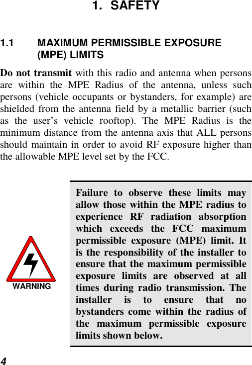  4 1. SAFETY 1.1 MAXIMUM PERMISSIBLE EXPOSURE (MPE) LIMITS Do not transmit with this radio and antenna when persons are within the MPE Radius of the antenna, unless such persons (vehicle occupants or bystanders, for example) are shielded from the antenna field by a metallic barrier (such as the user’s vehicle rooftop). The MPE Radius is the minimum distance from the antenna axis that ALL persons should maintain in order to avoid RF exposure higher than the allowable MPE level set by the FCC.  WARNING Failure to observe these limits may allow those within the MPE radius to experience RF radiation absorption which exceeds the FCC maximum permissible exposure (MPE) limit. It is the responsibility of the installer to ensure that the maximum permissible exposure limits are observed at all times during radio transmission. The installer is to ensure that no bystanders come within the radius of the maximum permissible exposure limits shown below. 