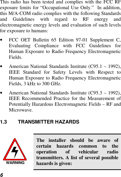  6 This radio has been tested and complies with the FCC RF exposure limits for “Occupational Use Only.”  In addition, this M/A-COM radio complies with the following Standards and Guidelines with regard to RF energy and electromagnetic energy levels and evaluation of such levels for exposure to humans: •  FCC OET Bulletin 65 Edition 97-01 Supplement C, Evaluating Compliance with FCC Guidelines for Human Exposure to Radio Frequency Electromagnetic Fields. •  American National Standards Institute (C95.1 – 1992), IEEE Standard for Safety Levels with Respect to Human Exposure to Radio Frequency Electromagnetic Fields, 3 kHz to 300 GHz. •  American National Standards Institute (C95.3 – 1992), IEEE Recommended Practice for the Measurement of Potentially Hazardous Electromagnetic Fields – RF and Microwave. 1.3 TRANSMITTER HAZARDS  WARNING The installer should be aware of certain hazards common to the operation of vehicular radio transmitters. A list of several possible hazards is given: 