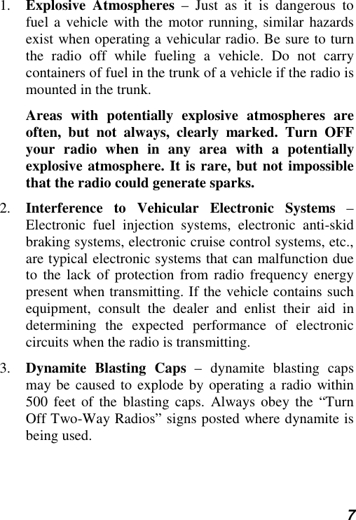  7 1.  Explosive Atmospheres – Just as it is dangerous to fuel a vehicle with the motor running, similar hazards exist when operating a vehicular radio. Be sure to turn the radio off while fueling a vehicle. Do not carry containers of fuel in the trunk of a vehicle if the radio is mounted in the trunk.  Areas with potentially explosive atmospheres are often, but not always, clearly marked. Turn OFF your radio when in any area with a potentially explosive atmosphere. It is rare, but not impossible that the radio could generate sparks.  2.  Interference to Vehicular Electronic Systems – Electronic fuel injection systems, electronic anti-skid braking systems, electronic cruise control systems, etc., are typical electronic systems that can malfunction due to the lack of protection from radio frequency energy present when transmitting. If the vehicle contains such equipment, consult the dealer and enlist their aid in determining the expected performance of electronic circuits when the radio is transmitting. 3.  Dynamite Blasting Caps – dynamite blasting caps may be caused to explode by operating a radio within 500 feet of the blasting caps. Always obey the “Turn Off Two-Way Radios” signs posted where dynamite is being used. 