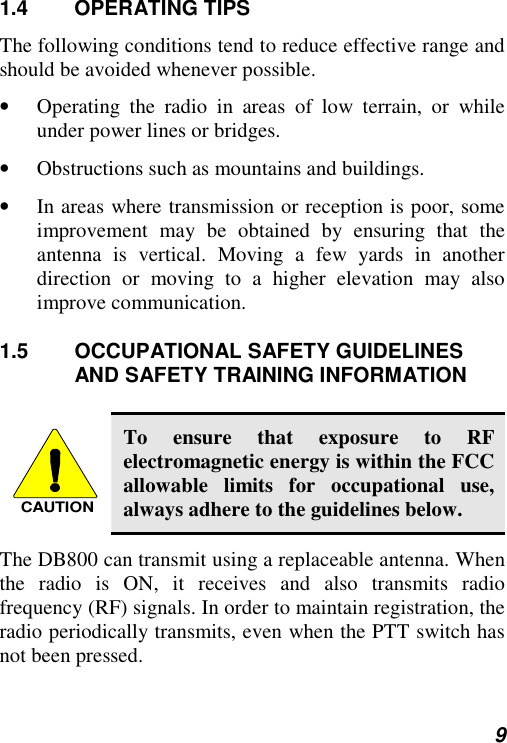  9 1.4 OPERATING TIPS The following conditions tend to reduce effective range and should be avoided whenever possible. •  Operating the radio in areas of low terrain, or while under power lines or bridges. •  Obstructions such as mountains and buildings. •  In areas where transmission or reception is poor, some improvement may be obtained by ensuring that the antenna is vertical. Moving a few yards in another direction or moving to a higher elevation may also improve communication. 1.5 OCCUPATIONAL SAFETY GUIDELINES AND SAFETY TRAINING INFORMATION  CAUTION To ensure that exposure to RF electromagnetic energy is within the FCC allowable limits for occupational use, always adhere to the guidelines below. The DB800 can transmit using a replaceable antenna. When the radio is ON, it receives and also transmits radio frequency (RF) signals. In order to maintain registration, the radio periodically transmits, even when the PTT switch has not been pressed. 