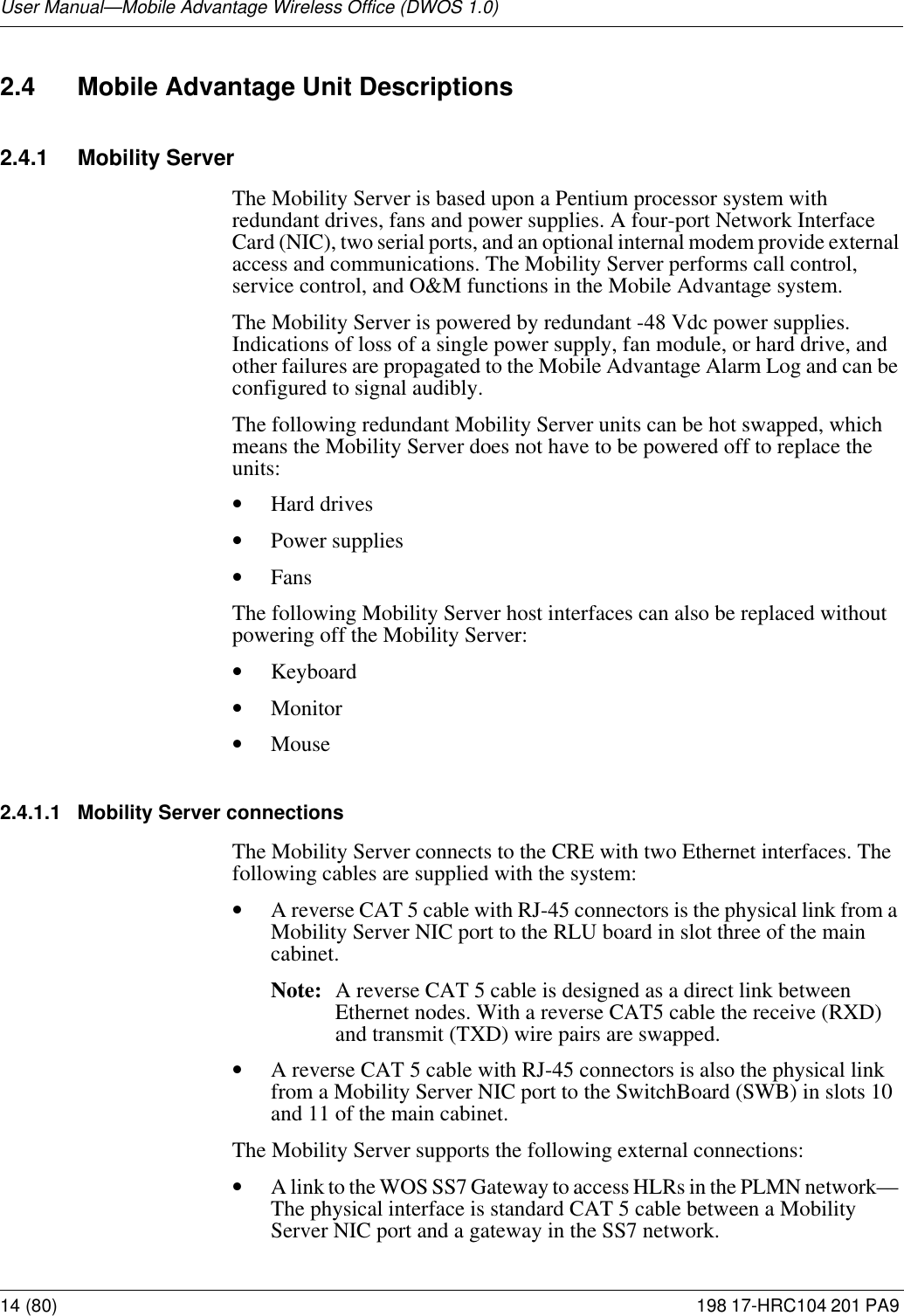 User Manual—Mobile Advantage Wireless Office (DWOS 1.0)14 (80) 198 17-HRC104 201 PA9 2.4 Mobile Advantage Unit Descriptions2.4.1 Mobility ServerThe Mobility Server is based upon a Pentium processor system with redundant drives, fans and power supplies. A four-port Network Interface Card (NIC), two serial ports, and an optional internal modem provide external access and communications. The Mobility Server performs call control, service control, and O&amp;M functions in the Mobile Advantage system. The Mobility Server is powered by redundant -48 Vdc power supplies. Indications of loss of a single power supply, fan module, or hard drive, and other failures are propagated to the Mobile Advantage Alarm Log and can be configured to signal audibly. The following redundant Mobility Server units can be hot swapped, which means the Mobility Server does not have to be powered off to replace the units:•Hard drives•Power supplies•FansThe following Mobility Server host interfaces can also be replaced without powering off the Mobility Server:•Keyboard•Monitor•Mouse2.4.1.1 Mobility Server connectionsThe Mobility Server connects to the CRE with two Ethernet interfaces. The following cables are supplied with the system: •A reverse CAT 5 cable with RJ-45 connectors is the physical link from a Mobility Server NIC port to the RLU board in slot three of the main cabinet.Note: A reverse CAT 5 cable is designed as a direct link between Ethernet nodes. With a reverse CAT5 cable the receive (RXD) and transmit (TXD) wire pairs are swapped. •A reverse CAT 5 cable with RJ-45 connectors is also the physical link from a Mobility Server NIC port to the SwitchBoard (SWB) in slots 10 and 11 of the main cabinet. The Mobility Server supports the following external connections:•A link to the WOS SS7 Gateway to access HLRs in the PLMN network— The physical interface is standard CAT 5 cable between a Mobility Server NIC port and a gateway in the SS7 network. 
