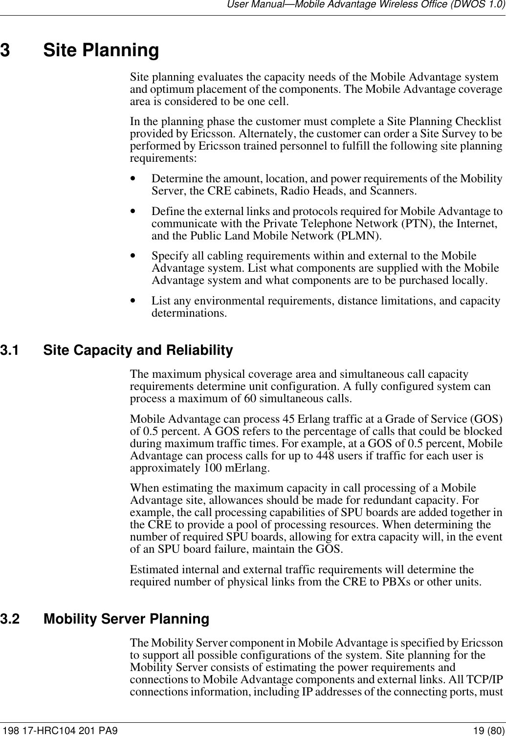 User Manual—Mobile Advantage Wireless Office (DWOS 1.0) 198 17-HRC104 201 PA9 19 (80)3 Site PlanningSite planning evaluates the capacity needs of the Mobile Advantage system and optimum placement of the components. The Mobile Advantage coverage area is considered to be one cell. In the planning phase the customer must complete a Site Planning Checklist provided by Ericsson. Alternately, the customer can order a Site Survey to be performed by Ericsson trained personnel to fulfill the following site planning requirements:•Determine the amount, location, and power requirements of the Mobility Server, the CRE cabinets, Radio Heads, and Scanners.•Define the external links and protocols required for Mobile Advantage to communicate with the Private Telephone Network (PTN), the Internet, and the Public Land Mobile Network (PLMN). •Specify all cabling requirements within and external to the Mobile Advantage system. List what components are supplied with the Mobile Advantage system and what components are to be purchased locally.•List any environmental requirements, distance limitations, and capacity determinations. 3.1 Site Capacity and ReliabilityThe maximum physical coverage area and simultaneous call capacity requirements determine unit configuration. A fully configured system can process a maximum of 60 simultaneous calls. Mobile Advantage can process 45 Erlang traffic at a Grade of Service (GOS) of 0.5 percent. A GOS refers to the percentage of calls that could be blocked during maximum traffic times. For example, at a GOS of 0.5 percent, Mobile Advantage can process calls for up to 448 users if traffic for each user is approximately 100 mErlang.When estimating the maximum capacity in call processing of a Mobile Advantage site, allowances should be made for redundant capacity. For example, the call processing capabilities of SPU boards are added together in the CRE to provide a pool of processing resources. When determining the number of required SPU boards, allowing for extra capacity will, in the event of an SPU board failure, maintain the GOS.Estimated internal and external traffic requirements will determine the required number of physical links from the CRE to PBXs or other units.3.2 Mobility Server PlanningThe Mobility Server component in Mobile Advantage is specified by Ericsson to support all possible configurations of the system. Site planning for the Mobility Server consists of estimating the power requirements and connections to Mobile Advantage components and external links. All TCP/IP connections information, including IP addresses of the connecting ports, must 