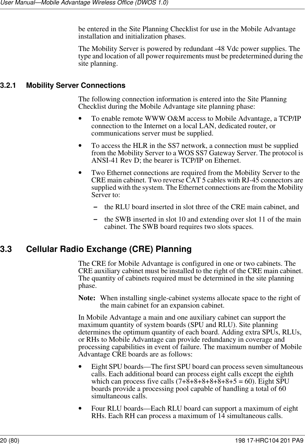 User Manual—Mobile Advantage Wireless Office (DWOS 1.0)20 (80) 198 17-HRC104 201 PA9 be entered in the Site Planning Checklist for use in the Mobile Advantage installation and initialization phases. The Mobility Server is powered by redundant -48 Vdc power supplies. The type and location of all power requirements must be predetermined during the site planning.3.2.1 Mobility Server ConnectionsThe following connection information is entered into the Site Planning Checklist during the Mobile Advantage site planning phase: •To enable remote WWW O&amp;M access to Mobile Advantage, a TCP/IP connection to the Internet on a local LAN, dedicated router, or communications server must be supplied. •To access the HLR in the SS7 network, a connection must be supplied from the Mobility Server to a WOS SS7 Gateway Server. The protocol is ANSI-41 Rev D; the bearer is TCP/IP on Ethernet. •Two Ethernet connections are required from the Mobility Server to the CRE main cabinet. Two reverse CAT 5 cables with RJ-45 connectors are supplied with the system. The Ethernet connections are from the Mobility Server to:-the RLU board inserted in slot three of the CRE main cabinet, and-the SWB inserted in slot 10 and extending over slot 11 of the main cabinet. The SWB board requires two slots spaces. 3.3 Cellular Radio Exchange (CRE) PlanningThe CRE for Mobile Advantage is configured in one or two cabinets. The CRE auxiliary cabinet must be installed to the right of the CRE main cabinet. The quantity of cabinets required must be determined in the site planning phase.Note: When installing single-cabinet systems allocate space to the right of the main cabinet for an expansion cabinet. In Mobile Advantage a main and one auxiliary cabinet can support the maximum quantity of system boards (SPU and RLU). Site planning determines the optimum quantity of each board. Adding extra SPUs, RLUs, or RHs to Mobile Advantage can provide redundancy in coverage and processing capabilities in event of failure. The maximum number of Mobile Advantage CRE boards are as follows:•Eight SPU boards—The first SPU board can process seven simultaneous calls. Each additional board can process eight calls except the eighth which can process five calls (7+8+8+8+8+8+8+5 = 60). Eight SPU boards provide a processing pool capable of handling a total of 60 simultaneous calls.•Four RLU boards—Each RLU board can support a maximum of eight RHs. Each RH can process a maximum of 14 simultaneous calls.