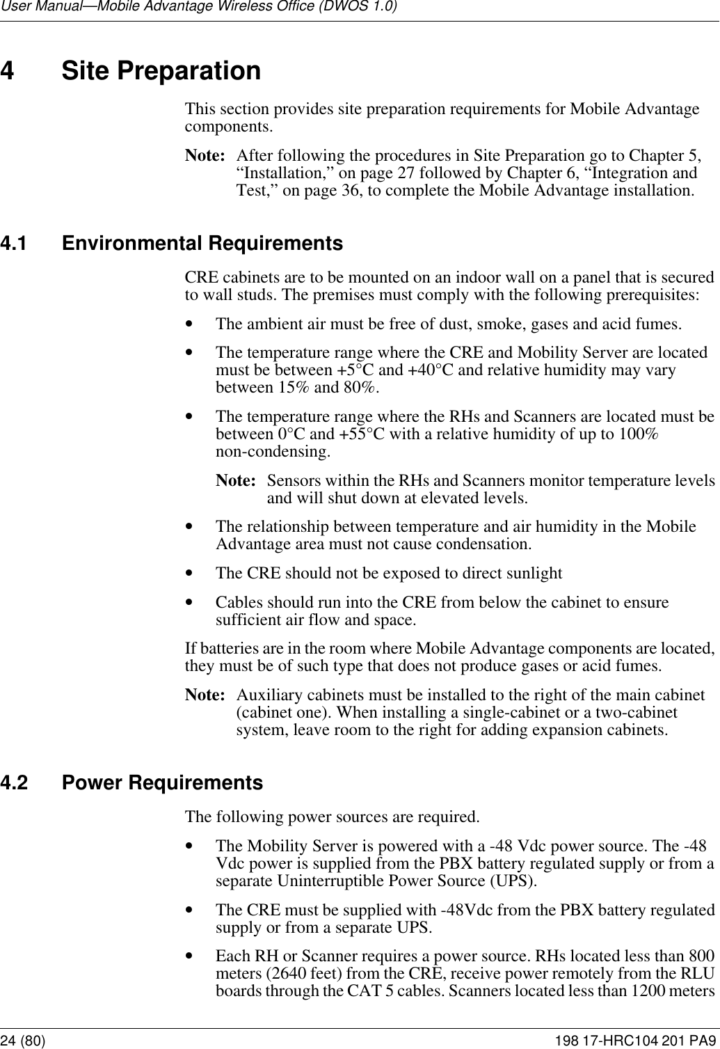 User Manual—Mobile Advantage Wireless Office (DWOS 1.0)24 (80) 198 17-HRC104 201 PA9 4 Site PreparationThis section provides site preparation requirements for Mobile Advantage components. Note: After following the procedures in Site Preparation go to Chapter 5, “Installation,” on page 27 followed by Chapter 6, “Integration and Test,” on page 36, to complete the Mobile Advantage installation.4.1 Environmental RequirementsCRE cabinets are to be mounted on an indoor wall on a panel that is secured to wall studs. The premises must comply with the following prerequisites:•The ambient air must be free of dust, smoke, gases and acid fumes.•The temperature range where the CRE and Mobility Server are located must be between +5°C and +40°C and relative humidity may vary between 15% and 80%.•The temperature range where the RHs and Scanners are located must be between 0°C and +55°C with a relative humidity of up to 100% non-condensing. Note: Sensors within the RHs and Scanners monitor temperature levels and will shut down at elevated levels.•The relationship between temperature and air humidity in the Mobile Advantage area must not cause condensation.•The CRE should not be exposed to direct sunlight•Cables should run into the CRE from below the cabinet to ensure sufficient air flow and space.If batteries are in the room where Mobile Advantage components are located, they must be of such type that does not produce gases or acid fumes.Note: Auxiliary cabinets must be installed to the right of the main cabinet (cabinet one). When installing a single-cabinet or a two-cabinet system, leave room to the right for adding expansion cabinets. 4.2 Power RequirementsThe following power sources are required.•The Mobility Server is powered with a -48 Vdc power source. The -48 Vdc power is supplied from the PBX battery regulated supply or from a separate Uninterruptible Power Source (UPS). •The CRE must be supplied with -48Vdc from the PBX battery regulated supply or from a separate UPS.•Each RH or Scanner requires a power source. RHs located less than 800 meters (2640 feet) from the CRE, receive power remotely from the RLU boards through the CAT 5 cables. Scanners located less than 1200 meters 