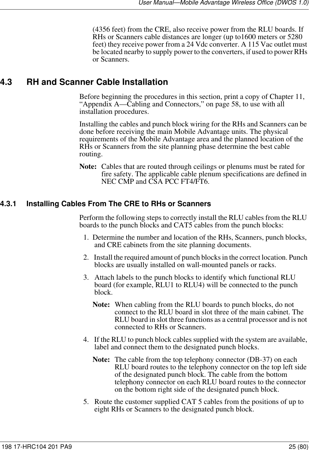 User Manual—Mobile Advantage Wireless Office (DWOS 1.0) 198 17-HRC104 201 PA9 25 (80)(4356 feet) from the CRE, also receive power from the RLU boards. If RHs or Scanners cable distances are longer (up to1600 meters or 5280 feet) they receive power from a 24 Vdc converter. A 115 Vac outlet must be located nearby to supply power to the converters, if used to power RHs or Scanners.4.3 RH and Scanner Cable InstallationBefore beginning the procedures in this section, print a copy of Chapter 11, “Appendix A—Cabling and Connectors,” on page 58, to use with all installation procedures. Installing the cables and punch block wiring for the RHs and Scanners can be done before receiving the main Mobile Advantage units. The physical requirements of the Mobile Advantage area and the planned location of the RHs or Scanners from the site planning phase determine the best cable routing. Note: Cables that are routed through ceilings or plenums must be rated for fire safety. The applicable cable plenum specifications are defined in NEC CMP and CSA PCC FT4/FT6. 4.3.1 Installing Cables From The CRE to RHs or ScannersPerform the following steps to correctly install the RLU cables from the RLU boards to the punch blocks and CAT5 cables from the punch blocks:1. Determine the number and location of the RHs, Scanners, punch blocks, and CRE cabinets from the site planning documents.  2.  Install the required amount of punch blocks in the correct location. Punch blocks are usually installed on wall-mounted panels or racks.  3.  Attach labels to the punch blocks to identify which functional RLU board (for example, RLU1 to RLU4) will be connected to the punch block. Note: When cabling from the RLU boards to punch blocks, do not connect to the RLU board in slot three of the main cabinet. The RLU board in slot three functions as a central processor and is not connected to RHs or Scanners. 4.  If the RLU to punch block cables supplied with the system are available, label and connect them to the designated punch blocks. Note: The cable from the top telephony connector (DB-37) on each RLU board routes to the telephony connector on the top left side of the designated punch block. The cable from the bottom telephony connector on each RLU board routes to the connector on the bottom right side of the designated punch block. 5.  Route the customer supplied CAT 5 cables from the positions of up to eight RHs or Scanners to the designated punch block.