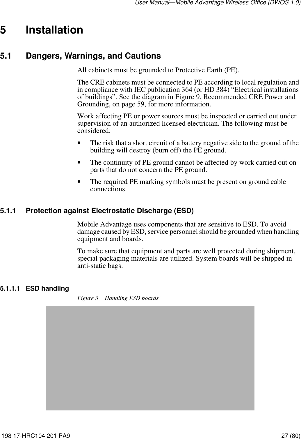 User Manual—Mobile Advantage Wireless Office (DWOS 1.0) 198 17-HRC104 201 PA9 27 (80)5 Installation5.1 Dangers, Warnings, and CautionsAll cabinets must be grounded to Protective Earth (PE).The CRE cabinets must be connected to PE according to local regulation and in compliance with IEC publication 364 (or HD 384) “Electrical installations of buildings”. See the diagram in Figure 9, Recommended CRE Power and Grounding, on page 59, for more information. Work affecting PE or power sources must be inspected or carried out under supervision of an authorized licensed electrician. The following must be considered:•The risk that a short circuit of a battery negative side to the ground of the building will destroy (burn off) the PE ground.•The continuity of PE ground cannot be affected by work carried out on parts that do not concern the PE ground.•The required PE marking symbols must be present on ground cable connections.5.1.1 Protection against Electrostatic Discharge (ESD)Mobile Advantage uses components that are sensitive to ESD. To avoid damage caused by ESD, service personnel should be grounded when handling equipment and boards.To make sure that equipment and parts are well protected during shipment, special packaging materials are utilized. System boards will be shipped in anti-static bags.5.1.1.1 ESD handlingFigure 3 Handling ESD boards