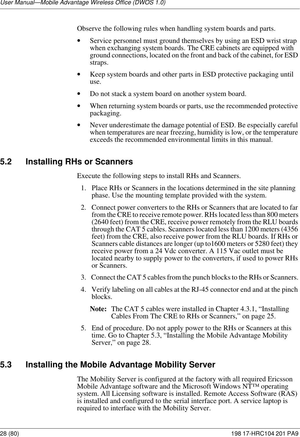 User Manual—Mobile Advantage Wireless Office (DWOS 1.0)28 (80) 198 17-HRC104 201 PA9 Observe the following rules when handling system boards and parts. •Service personnel must ground themselves by using an ESD wrist strap when exchanging system boards. The CRE cabinets are equipped with ground connections, located on the front and back of the cabinet, for ESD straps.•Keep system boards and other parts in ESD protective packaging until use.•Do not stack a system board on another system board. •When returning system boards or parts, use the recommended protective packaging.•Never underestimate the damage potential of ESD. Be especially careful when temperatures are near freezing, humidity is low, or the temperature exceeds the recommended environmental limits in this manual. 5.2 Installing RHs or ScannersExecute the following steps to install RHs and Scanners.1.  Place RHs or Scanners in the locations determined in the site planning phase. Use the mounting template provided with the system. 2.  Connect power converters to the RHs or Scanners that are located to far from the CRE to receive remote power. RHs located less than 800 meters (2640 feet) from the CRE, receive power remotely from the RLU boards through the CAT 5 cables. Scanners located less than 1200 meters (4356 feet) from the CRE, also receive power from the RLU boards. If RHs or Scanners cable distances are longer (up to1600 meters or 5280 feet) they receive power from a 24 Vdc converter. A 115 Vac outlet must be located nearby to supply power to the converters, if used to power RHs or Scanners. 3.  Connect the CAT 5 cables from the punch blocks to the RHs or Scanners.  4.  Verify labeling on all cables at the RJ-45 connector end and at the pinch blocks.Note: The CAT 5 cables were installed in Chapter 4.3.1, “Installing Cables From The CRE to RHs or Scanners,” on page 25. 5.  End of procedure. Do not apply power to the RHs or Scanners at this time. Go to Chapter 5.3, “Installing the Mobile Advantage Mobility Server,” on page 28.5.3 Installing the Mobile Advantage Mobility ServerThe Mobility Server is configured at the factory with all required Ericsson Mobile Advantage software and the Microsoft Windows NT™ operating system. All Licensing software is installed. Remote Access Software (RAS) is installed and configured to the serial interface port. A service laptop is required to interface with the Mobility Server.