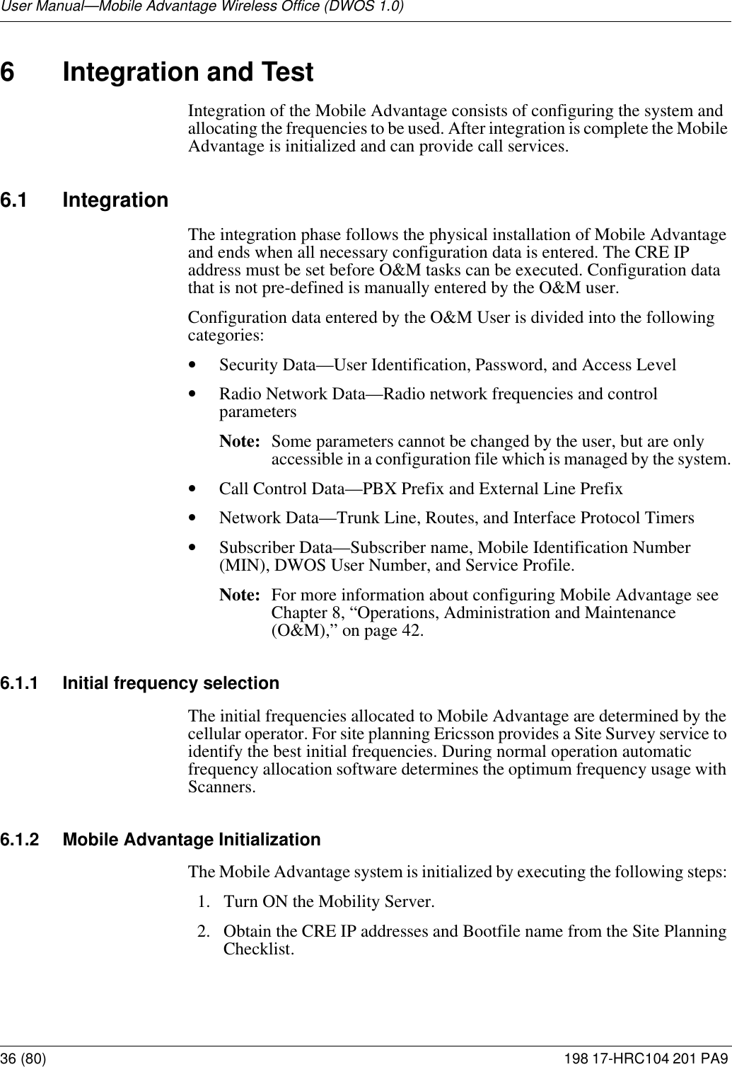 User Manual—Mobile Advantage Wireless Office (DWOS 1.0)36 (80) 198 17-HRC104 201 PA9 6 Integration and TestIntegration of the Mobile Advantage consists of configuring the system and allocating the frequencies to be used. After integration is complete the Mobile Advantage is initialized and can provide call services.6.1 Integration The integration phase follows the physical installation of Mobile Advantage and ends when all necessary configuration data is entered. The CRE IP address must be set before O&amp;M tasks can be executed. Configuration data that is not pre-defined is manually entered by the O&amp;M user.Configuration data entered by the O&amp;M User is divided into the following categories: •Security Data—User Identification, Password, and Access Level•Radio Network Data—Radio network frequencies and control parametersNote: Some parameters cannot be changed by the user, but are only accessible in a configuration file which is managed by the system.•Call Control Data—PBX Prefix and External Line Prefix•Network Data—Trunk Line, Routes, and Interface Protocol Timers•Subscriber Data—Subscriber name, Mobile Identification Number (MIN), DWOS User Number, and Service Profile.Note: For more information about configuring Mobile Advantage see Chapter 8, “Operations, Administration and Maintenance (O&amp;M),” on page 42.6.1.1 Initial frequency selectionThe initial frequencies allocated to Mobile Advantage are determined by the cellular operator. For site planning Ericsson provides a Site Survey service to identify the best initial frequencies. During normal operation automatic frequency allocation software determines the optimum frequency usage with Scanners.6.1.2 Mobile Advantage InitializationThe Mobile Advantage system is initialized by executing the following steps: 1.  Turn ON the Mobility Server. 2.  Obtain the CRE IP addresses and Bootfile name from the Site Planning Checklist.