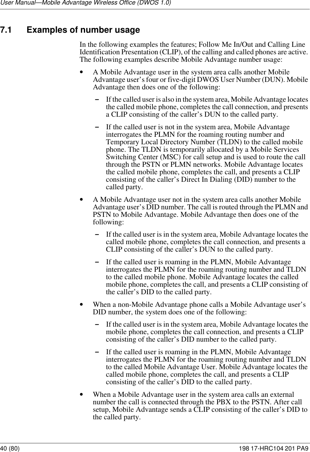 User Manual—Mobile Advantage Wireless Office (DWOS 1.0)40 (80) 198 17-HRC104 201 PA9 7.1 Examples of number usageIn the following examples the features; Follow Me In/Out and Calling Line Identification Presentation (CLIP), of the calling and called phones are active. The following examples describe Mobile Advantage number usage:•A Mobile Advantage user in the system area calls another Mobile Advantage user’s four or five-digit DWOS User Number (DUN). Mobile Advantage then does one of the following:-If the called user is also in the system area, Mobile Advantage locates the called mobile phone, completes the call connection, and presents a CLIP consisting of the caller’s DUN to the called party.-If the called user is not in the system area, Mobile Advantage interrogates the PLMN for the roaming routing number and Temporary Local Directory Number (TLDN) to the called mobile phone. The TLDN is temporarily allocated by a Mobile Services Switching Center (MSC) for call setup and is used to route the call through the PSTN or PLMN networks. Mobile Advantage locates the called mobile phone, completes the call, and presents a CLIP consisting of the caller’s Direct In Dialing (DID) number to the called party. •A Mobile Advantage user not in the system area calls another Mobile Advantage user’s DID number. The call is routed through the PLMN and PSTN to Mobile Advantage. Mobile Advantage then does one of the following:-If the called user is in the system area, Mobile Advantage locates the called mobile phone, completes the call connection, and presents a CLIP consisting of the caller’s DUN to the called party.-If the called user is roaming in the PLMN, Mobile Advantage interrogates the PLMN for the roaming routing number and TLDN to the called mobile phone. Mobile Advantage locates the called mobile phone, completes the call, and presents a CLIP consisting of the caller’s DID to the called party. •When a non-Mobile Advantage phone calls a Mobile Advantage user’s DID number, the system does one of the following:-If the called user is in the system area, Mobile Advantage locates the mobile phone, completes the call connection, and presents a CLIP consisting of the caller’s DID number to the called party. -If the called user is roaming in the PLMN, Mobile Advantage interrogates the PLMN for the roaming routing number and TLDN to the called Mobile Advantage User. Mobile Advantage locates the called mobile phone, completes the call, and presents a CLIP consisting of the caller’s DID to the called party. •When a Mobile Advantage user in the system area calls an external number the call is connected through the PBX to the PSTN. After call setup, Mobile Advantage sends a CLIP consisting of the caller’s DID to the called party.