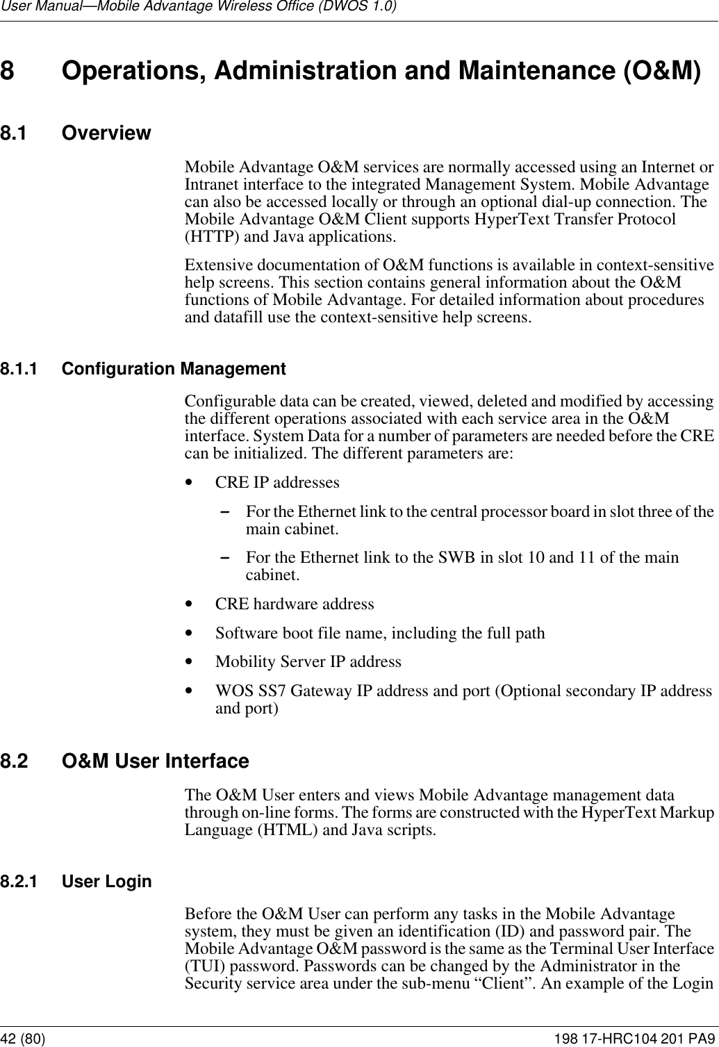User Manual—Mobile Advantage Wireless Office (DWOS 1.0)42 (80) 198 17-HRC104 201 PA9 8 Operations, Administration and Maintenance (O&amp;M)8.1 OverviewMobile Advantage O&amp;M services are normally accessed using an Internet or Intranet interface to the integrated Management System. Mobile Advantage can also be accessed locally or through an optional dial-up connection. The Mobile Advantage O&amp;M Client supports HyperText Transfer Protocol (HTTP) and Java applications. Extensive documentation of O&amp;M functions is available in context-sensitive help screens. This section contains general information about the O&amp;M functions of Mobile Advantage. For detailed information about procedures and datafill use the context-sensitive help screens. 8.1.1 Configuration ManagementConfigurable data can be created, viewed, deleted and modified by accessing the different operations associated with each service area in the O&amp;M interface. System Data for a number of parameters are needed before the CRE can be initialized. The different parameters are:•CRE IP addresses-For the Ethernet link to the central processor board in slot three of the main cabinet.-For the Ethernet link to the SWB in slot 10 and 11 of the main cabinet.•CRE hardware address•Software boot file name, including the full path•Mobility Server IP address•WOS SS7 Gateway IP address and port (Optional secondary IP address and port)8.2 O&amp;M User InterfaceThe O&amp;M User enters and views Mobile Advantage management data through on-line forms. The forms are constructed with the HyperText Markup Language (HTML) and Java scripts. 8.2.1 User LoginBefore the O&amp;M User can perform any tasks in the Mobile Advantage system, they must be given an identification (ID) and password pair. The Mobile Advantage O&amp;M password is the same as the Terminal User Interface (TUI) password. Passwords can be changed by the Administrator in the Security service area under the sub-menu “Client”. An example of the Login 