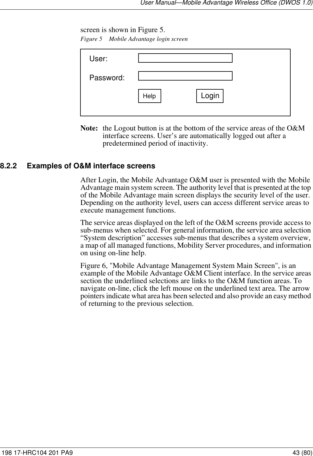 User Manual—Mobile Advantage Wireless Office (DWOS 1.0) 198 17-HRC104 201 PA9 43 (80)screen is shown in Figure 5. Figure 5 Mobile Advantage login screenNote: the Logout button is at the bottom of the service areas of the O&amp;M interface screens. User’s are automatically logged out after a predetermined period of inactivity.8.2.2 Examples of O&amp;M interface screensAfter Login, the Mobile Advantage O&amp;M user is presented with the Mobile Advantage main system screen. The authority level that is presented at the top of the Mobile Advantage main screen displays the security level of the user. Depending on the authority level, users can access different service areas to execute management functions. The service areas displayed on the left of the O&amp;M screens provide access to sub-menus when selected. For general information, the service area selection “System description” accesses sub-menus that describes a system overview, a map of all managed functions, Mobility Server procedures, and information on using on-line help.Figure 6, &quot;Mobile Advantage Management System Main Screen&quot;, is an example of the Mobile Advantage O&amp;M Client interface. In the service areas section the underlined selections are links to the O&amp;M function areas. To navigate on-line, click the left mouse on the underlined text area. The arrow pointers indicate what area has been selected and also provide an easy method of returning to the previous selection.Password: HelpUser: Login