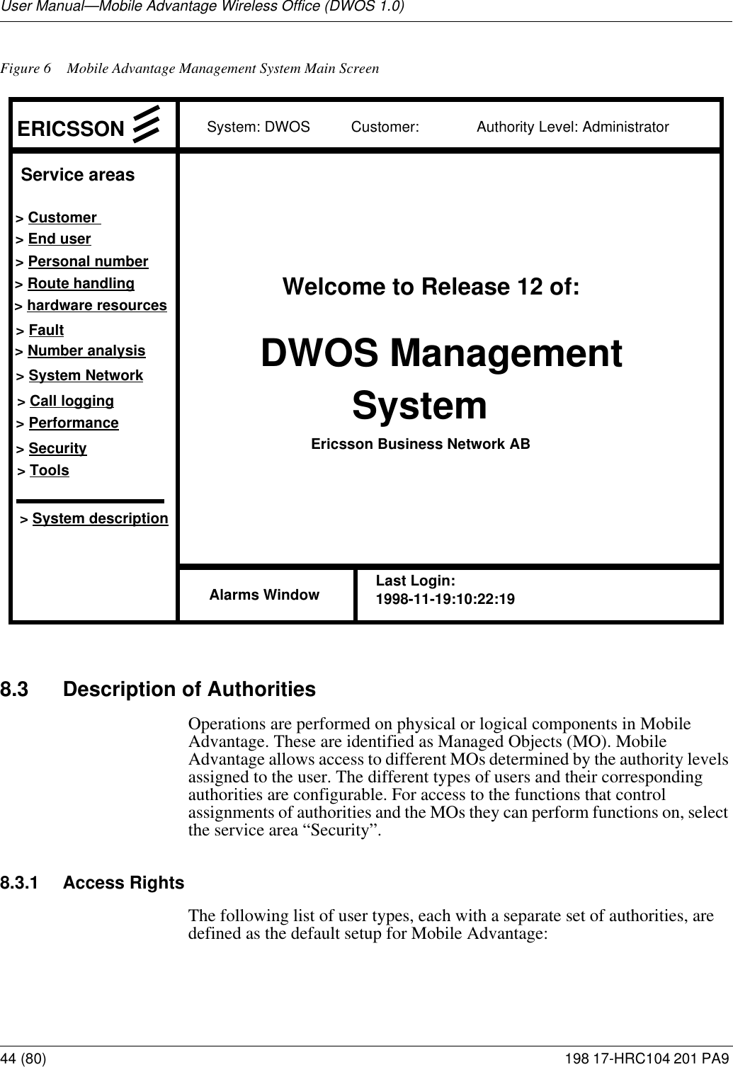 User Manual—Mobile Advantage Wireless Office (DWOS 1.0)44 (80) 198 17-HRC104 201 PA9 Figure 6 Mobile Advantage Management System Main Screen8.3 Description of AuthoritiesOperations are performed on physical or logical components in Mobile Advantage. These are identified as Managed Objects (MO). Mobile Advantage allows access to different MOs determined by the authority levels assigned to the user. The different types of users and their corresponding authorities are configurable. For access to the functions that control assignments of authorities and the MOs they can perform functions on, select the service area “Security”. 8.3.1 Access RightsThe following list of user types, each with a separate set of authorities, are defined as the default setup for Mobile Advantage:System: DWOS          Customer:              Authority Level: Administrator       DWOS Management SystemWelcome to Release 12 of:Ericsson Business Network AB&gt; End user&gt; Personal number&gt; Route handling&gt; hardware resources&gt; Fault&gt; Number analysis&gt; System Network&gt; Call logging&gt; Performance&gt; Security&gt; System descriptionERICSSONAlarms WindowService areas&gt; Customer &gt; ToolsLast Login:1998-11-19:10:22:19 