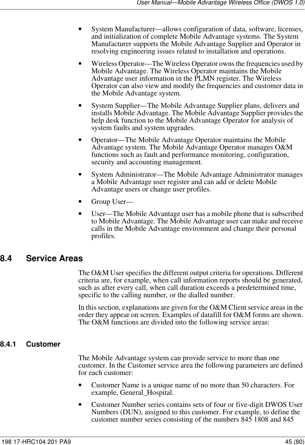 User Manual—Mobile Advantage Wireless Office (DWOS 1.0) 198 17-HRC104 201 PA9 45 (80)•System Manufacturer—allows configuration of data, software, licenses, and initialization of complete Mobile Advantage systems. The System Manufacturer supports the Mobile Advantage Supplier and Operator in resolving engineering issues related to installation and operations.•Wireless Operator—The Wireless Operator owns the frequencies used by Mobile Advantage. The Wireless Operator maintains the Mobile Advantage user information in the PLMN register. The Wireless Operator can also view and modify the frequencies and customer data in the Mobile Advantage system.•System Supplier—The Mobile Advantage Supplier plans, delivers and installs Mobile Advantage. The Mobile Advantage Supplier provides the help desk function to the Mobile Advantage Operator for analysis of system faults and system upgrades.•Operator—The Mobile Advantage Operator maintains the Mobile Advantage system. The Mobile Advantage Operator manages O&amp;M functions such as fault and performance monitoring, configuration, security and accounting management. •System Administrator—The Mobile Advantage Administrator manages a Mobile Advantage user register and can add or delete Mobile Advantage users or change user profiles.•Group User—•User—The Mobile Advantage user has a mobile phone that is subscribed to Mobile Advantage. The Mobile Advantage user can make and receive calls in the Mobile Advantage environment and change their personal profiles.8.4 Service AreasThe O&amp;M User specifies the different output criteria for operations. Different criteria are, for example, when call information reports should be generated, such as after every call, when call duration exceeds a predetermined time, specific to the calling number, or the dialled number. In this section, explanations are given for the O&amp;M Client service areas in the order they appear on screen. Examples of datafill for O&amp;M forms are shown. The O&amp;M functions are divided into the following service areas:8.4.1 CustomerThe Mobile Advantage system can provide service to more than one customer. In the Customer service area the following parameters are defined for each customer:•Customer Name is a unique name of no more than 50 characters. For example, General_Hospital.•Customer Number series contains sets of four or five-digit DWOS User Numbers (DUN), assigned to this customer. For example, to define the customer number series consisting of the numbers 845 1808 and 845 